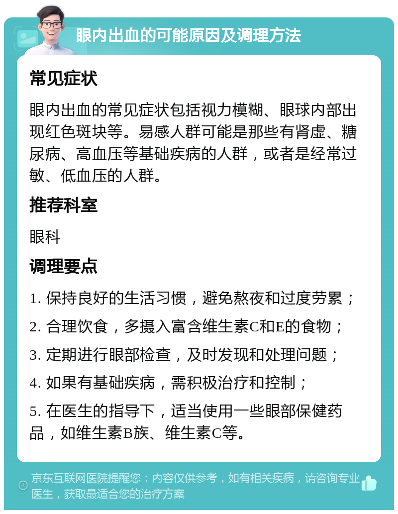 眼内出血的可能原因及调理方法 常见症状 眼内出血的常见症状包括视力模糊、眼球内部出现红色斑块等。易感人群可能是那些有肾虚、糖尿病、高血压等基础疾病的人群，或者是经常过敏、低血压的人群。 推荐科室 眼科 调理要点 1. 保持良好的生活习惯，避免熬夜和过度劳累； 2. 合理饮食，多摄入富含维生素C和E的食物； 3. 定期进行眼部检查，及时发现和处理问题； 4. 如果有基础疾病，需积极治疗和控制； 5. 在医生的指导下，适当使用一些眼部保健药品，如维生素B族、维生素C等。