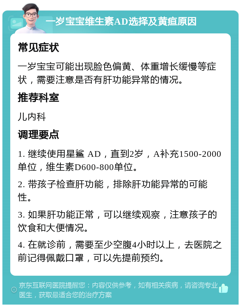 一岁宝宝维生素AD选择及黄疸原因 常见症状 一岁宝宝可能出现脸色偏黄、体重增长缓慢等症状，需要注意是否有肝功能异常的情况。 推荐科室 儿内科 调理要点 1. 继续使用星鲨 AD，直到2岁，A补充1500-2000单位，维生素D600-800单位。 2. 带孩子检查肝功能，排除肝功能异常的可能性。 3. 如果肝功能正常，可以继续观察，注意孩子的饮食和大便情况。 4. 在就诊前，需要至少空腹4小时以上，去医院之前记得佩戴口罩，可以先提前预约。