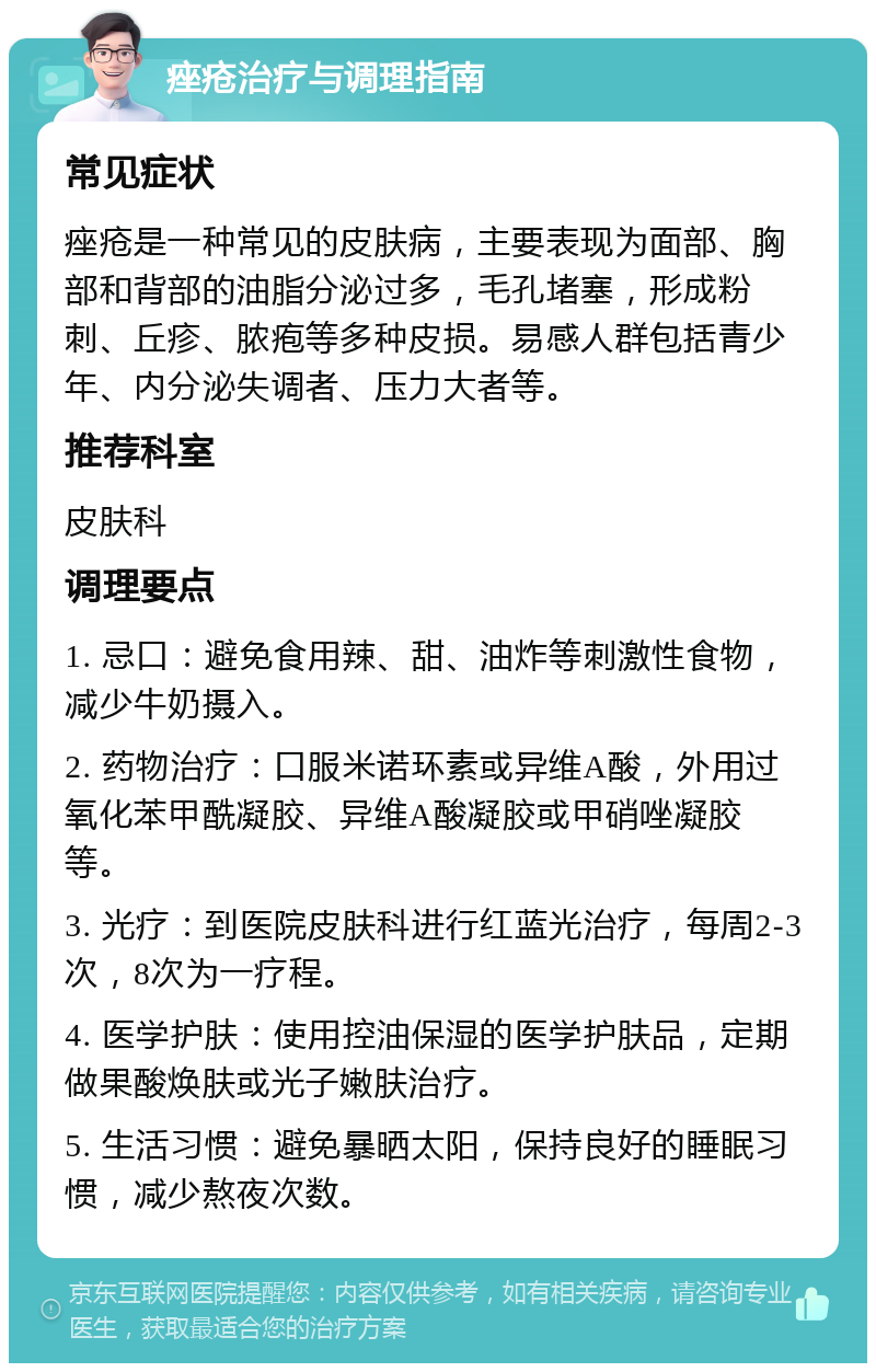 痤疮治疗与调理指南 常见症状 痤疮是一种常见的皮肤病，主要表现为面部、胸部和背部的油脂分泌过多，毛孔堵塞，形成粉刺、丘疹、脓疱等多种皮损。易感人群包括青少年、内分泌失调者、压力大者等。 推荐科室 皮肤科 调理要点 1. 忌口：避免食用辣、甜、油炸等刺激性食物，减少牛奶摄入。 2. 药物治疗：口服米诺环素或异维A酸，外用过氧化苯甲酰凝胶、异维A酸凝胶或甲硝唑凝胶等。 3. 光疗：到医院皮肤科进行红蓝光治疗，每周2-3次，8次为一疗程。 4. 医学护肤：使用控油保湿的医学护肤品，定期做果酸焕肤或光子嫩肤治疗。 5. 生活习惯：避免暴晒太阳，保持良好的睡眠习惯，减少熬夜次数。