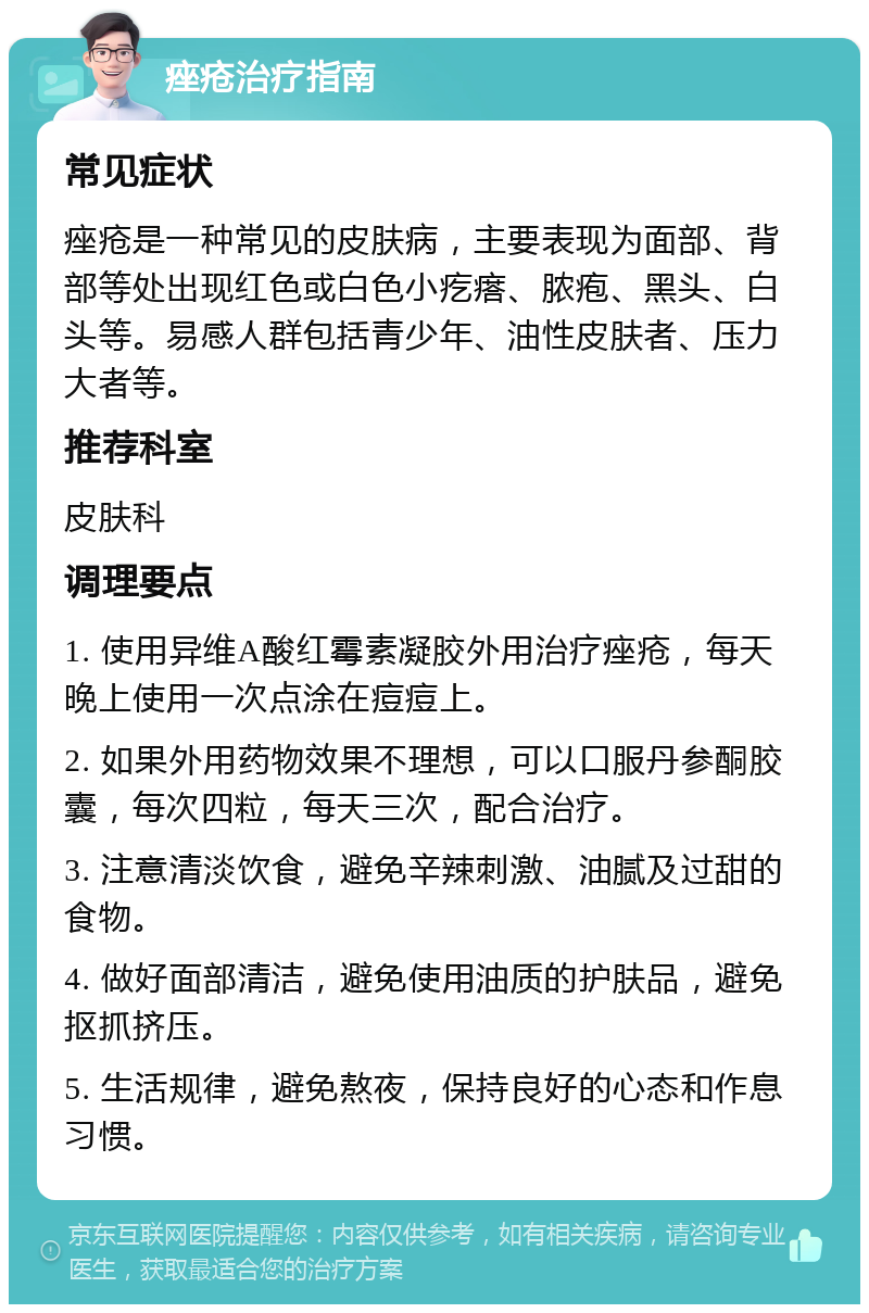 痤疮治疗指南 常见症状 痤疮是一种常见的皮肤病，主要表现为面部、背部等处出现红色或白色小疙瘩、脓疱、黑头、白头等。易感人群包括青少年、油性皮肤者、压力大者等。 推荐科室 皮肤科 调理要点 1. 使用异维A酸红霉素凝胶外用治疗痤疮，每天晚上使用一次点涂在痘痘上。 2. 如果外用药物效果不理想，可以口服丹参酮胶囊，每次四粒，每天三次，配合治疗。 3. 注意清淡饮食，避免辛辣刺激、油腻及过甜的食物。 4. 做好面部清洁，避免使用油质的护肤品，避免抠抓挤压。 5. 生活规律，避免熬夜，保持良好的心态和作息习惯。