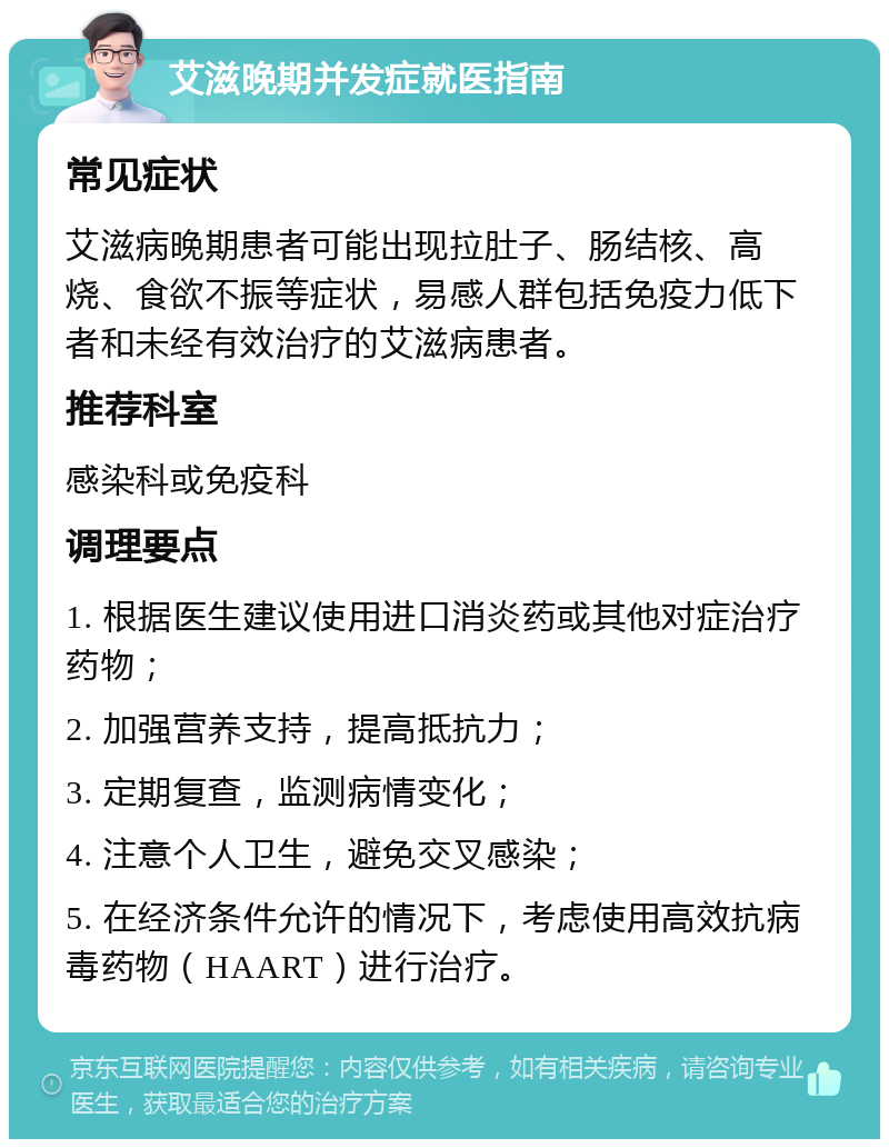 艾滋晚期并发症就医指南 常见症状 艾滋病晚期患者可能出现拉肚子、肠结核、高烧、食欲不振等症状，易感人群包括免疫力低下者和未经有效治疗的艾滋病患者。 推荐科室 感染科或免疫科 调理要点 1. 根据医生建议使用进口消炎药或其他对症治疗药物； 2. 加强营养支持，提高抵抗力； 3. 定期复查，监测病情变化； 4. 注意个人卫生，避免交叉感染； 5. 在经济条件允许的情况下，考虑使用高效抗病毒药物（HAART）进行治疗。