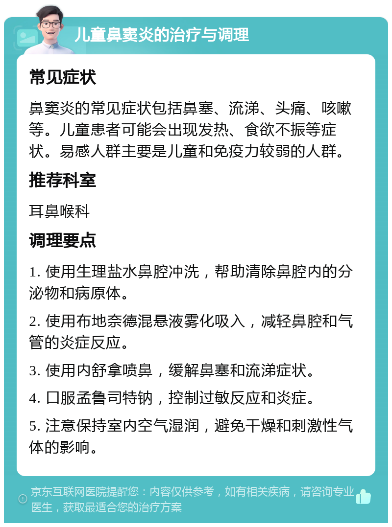 儿童鼻窦炎的治疗与调理 常见症状 鼻窦炎的常见症状包括鼻塞、流涕、头痛、咳嗽等。儿童患者可能会出现发热、食欲不振等症状。易感人群主要是儿童和免疫力较弱的人群。 推荐科室 耳鼻喉科 调理要点 1. 使用生理盐水鼻腔冲洗，帮助清除鼻腔内的分泌物和病原体。 2. 使用布地奈德混悬液雾化吸入，减轻鼻腔和气管的炎症反应。 3. 使用内舒拿喷鼻，缓解鼻塞和流涕症状。 4. 口服孟鲁司特钠，控制过敏反应和炎症。 5. 注意保持室内空气湿润，避免干燥和刺激性气体的影响。