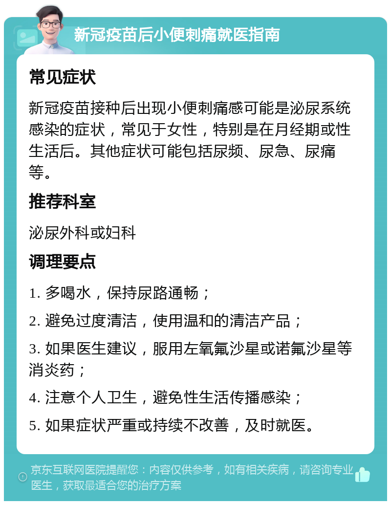 新冠疫苗后小便刺痛就医指南 常见症状 新冠疫苗接种后出现小便刺痛感可能是泌尿系统感染的症状，常见于女性，特别是在月经期或性生活后。其他症状可能包括尿频、尿急、尿痛等。 推荐科室 泌尿外科或妇科 调理要点 1. 多喝水，保持尿路通畅； 2. 避免过度清洁，使用温和的清洁产品； 3. 如果医生建议，服用左氧氟沙星或诺氟沙星等消炎药； 4. 注意个人卫生，避免性生活传播感染； 5. 如果症状严重或持续不改善，及时就医。