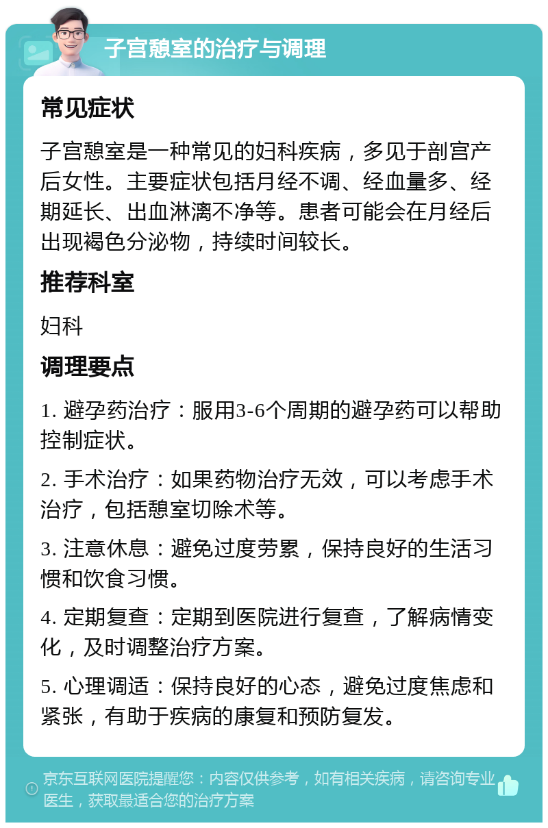 子宫憩室的治疗与调理 常见症状 子宫憩室是一种常见的妇科疾病，多见于剖宫产后女性。主要症状包括月经不调、经血量多、经期延长、出血淋漓不净等。患者可能会在月经后出现褐色分泌物，持续时间较长。 推荐科室 妇科 调理要点 1. 避孕药治疗：服用3-6个周期的避孕药可以帮助控制症状。 2. 手术治疗：如果药物治疗无效，可以考虑手术治疗，包括憩室切除术等。 3. 注意休息：避免过度劳累，保持良好的生活习惯和饮食习惯。 4. 定期复查：定期到医院进行复查，了解病情变化，及时调整治疗方案。 5. 心理调适：保持良好的心态，避免过度焦虑和紧张，有助于疾病的康复和预防复发。