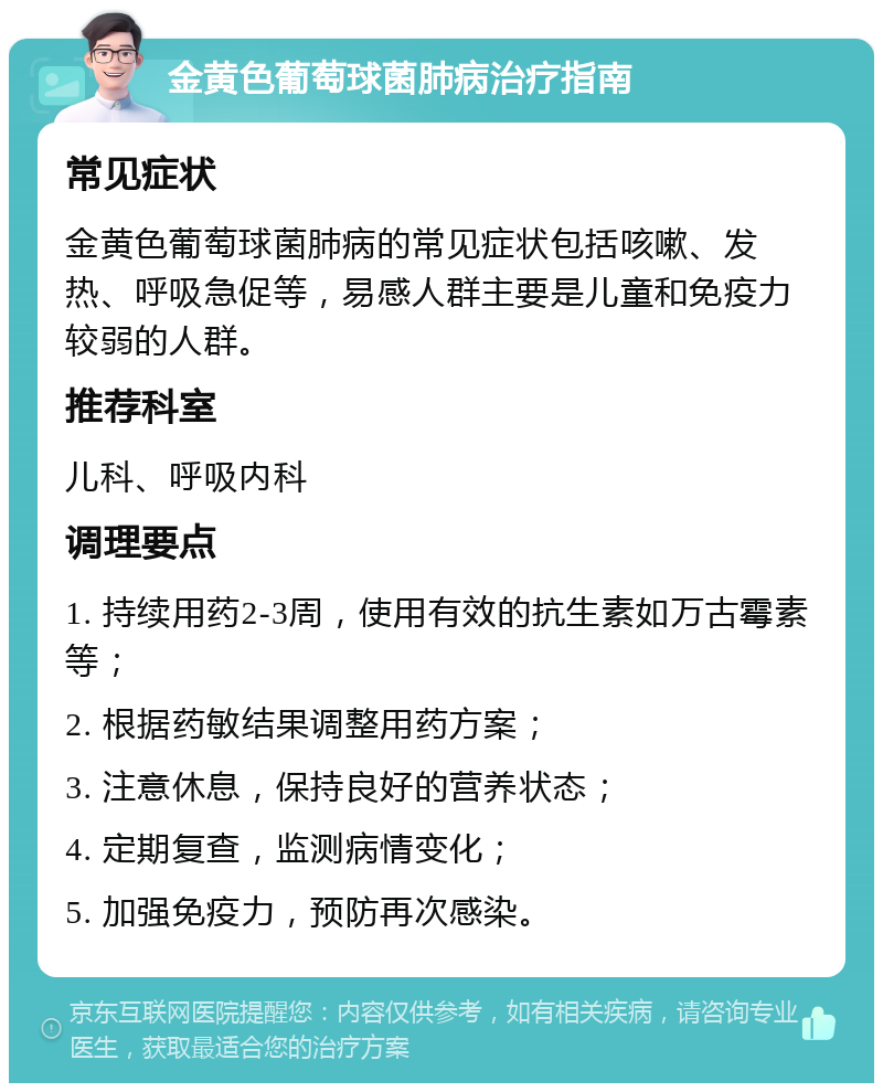 金黄色葡萄球菌肺病治疗指南 常见症状 金黄色葡萄球菌肺病的常见症状包括咳嗽、发热、呼吸急促等，易感人群主要是儿童和免疫力较弱的人群。 推荐科室 儿科、呼吸内科 调理要点 1. 持续用药2-3周，使用有效的抗生素如万古霉素等； 2. 根据药敏结果调整用药方案； 3. 注意休息，保持良好的营养状态； 4. 定期复查，监测病情变化； 5. 加强免疫力，预防再次感染。