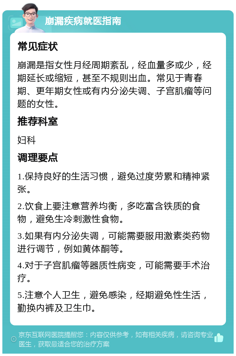 崩漏疾病就医指南 常见症状 崩漏是指女性月经周期紊乱，经血量多或少，经期延长或缩短，甚至不规则出血。常见于青春期、更年期女性或有内分泌失调、子宫肌瘤等问题的女性。 推荐科室 妇科 调理要点 1.保持良好的生活习惯，避免过度劳累和精神紧张。 2.饮食上要注意营养均衡，多吃富含铁质的食物，避免生冷刺激性食物。 3.如果有内分泌失调，可能需要服用激素类药物进行调节，例如黄体酮等。 4.对于子宫肌瘤等器质性病变，可能需要手术治疗。 5.注意个人卫生，避免感染，经期避免性生活，勤换内裤及卫生巾。