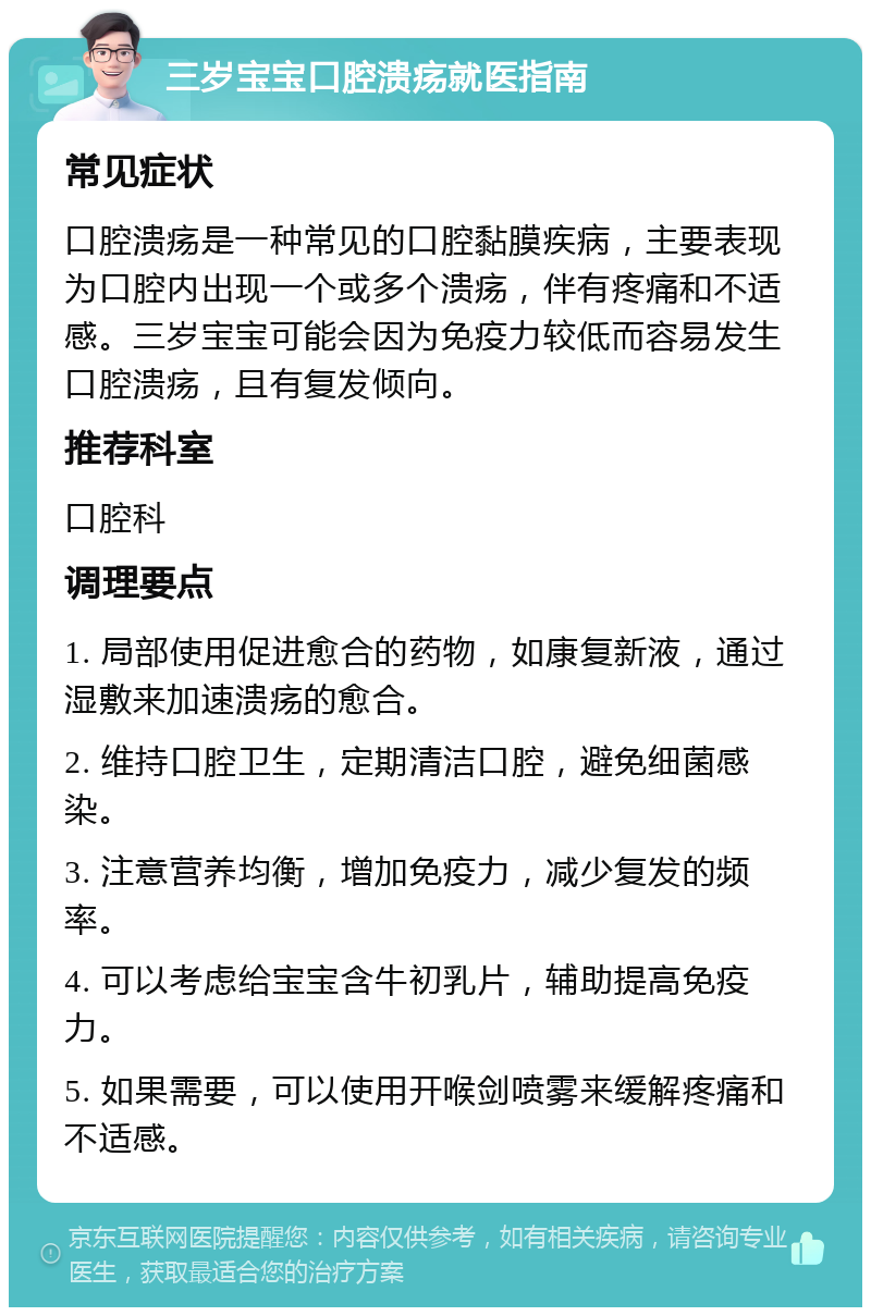 三岁宝宝口腔溃疡就医指南 常见症状 口腔溃疡是一种常见的口腔黏膜疾病，主要表现为口腔内出现一个或多个溃疡，伴有疼痛和不适感。三岁宝宝可能会因为免疫力较低而容易发生口腔溃疡，且有复发倾向。 推荐科室 口腔科 调理要点 1. 局部使用促进愈合的药物，如康复新液，通过湿敷来加速溃疡的愈合。 2. 维持口腔卫生，定期清洁口腔，避免细菌感染。 3. 注意营养均衡，增加免疫力，减少复发的频率。 4. 可以考虑给宝宝含牛初乳片，辅助提高免疫力。 5. 如果需要，可以使用开喉剑喷雾来缓解疼痛和不适感。