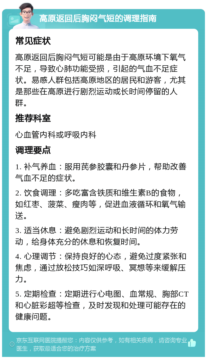 高原返回后胸闷气短的调理指南 常见症状 高原返回后胸闷气短可能是由于高原环境下氧气不足，导致心肺功能受损，引起的气血不足症状。易感人群包括高原地区的居民和游客，尤其是那些在高原进行剧烈运动或长时间停留的人群。 推荐科室 心血管内科或呼吸内科 调理要点 1. 补气养血：服用芪参胶囊和丹参片，帮助改善气血不足的症状。 2. 饮食调理：多吃富含铁质和维生素B的食物，如红枣、菠菜、瘦肉等，促进血液循环和氧气输送。 3. 适当休息：避免剧烈运动和长时间的体力劳动，给身体充分的休息和恢复时间。 4. 心理调节：保持良好的心态，避免过度紧张和焦虑，通过放松技巧如深呼吸、冥想等来缓解压力。 5. 定期检查：定期进行心电图、血常规、胸部CT和心脏彩超等检查，及时发现和处理可能存在的健康问题。