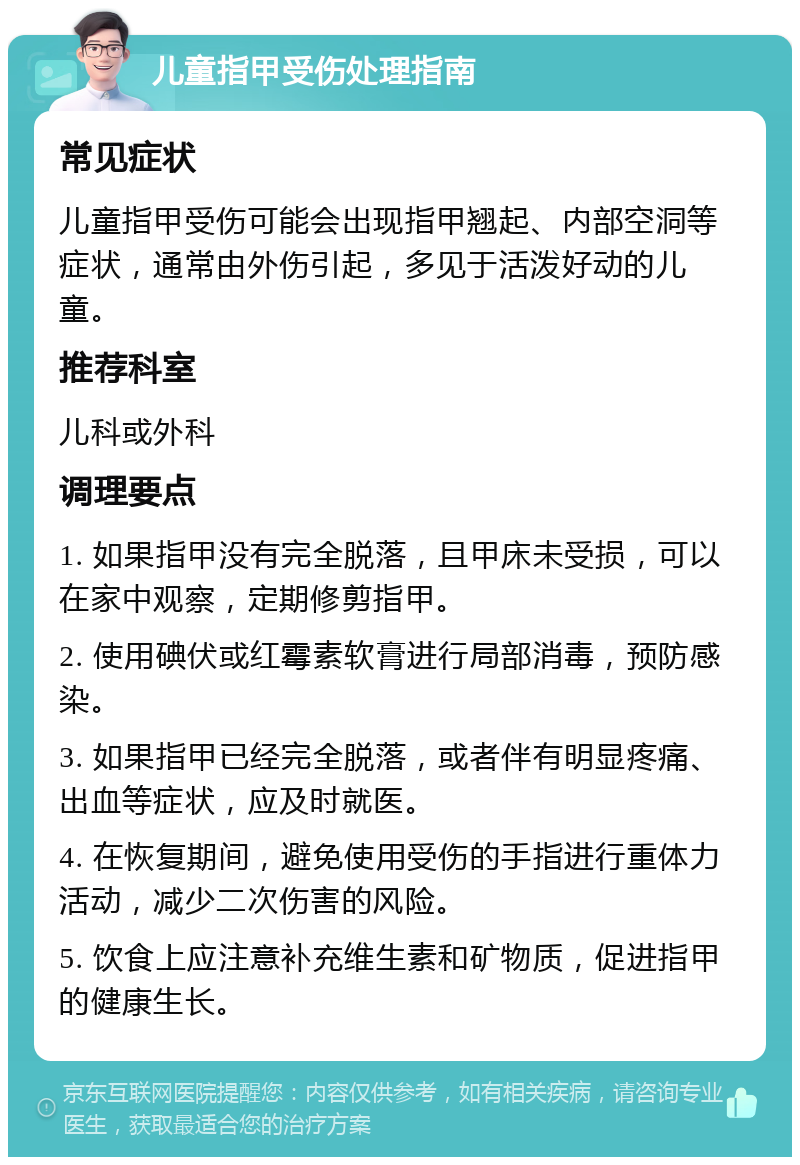 儿童指甲受伤处理指南 常见症状 儿童指甲受伤可能会出现指甲翘起、内部空洞等症状，通常由外伤引起，多见于活泼好动的儿童。 推荐科室 儿科或外科 调理要点 1. 如果指甲没有完全脱落，且甲床未受损，可以在家中观察，定期修剪指甲。 2. 使用碘伏或红霉素软膏进行局部消毒，预防感染。 3. 如果指甲已经完全脱落，或者伴有明显疼痛、出血等症状，应及时就医。 4. 在恢复期间，避免使用受伤的手指进行重体力活动，减少二次伤害的风险。 5. 饮食上应注意补充维生素和矿物质，促进指甲的健康生长。