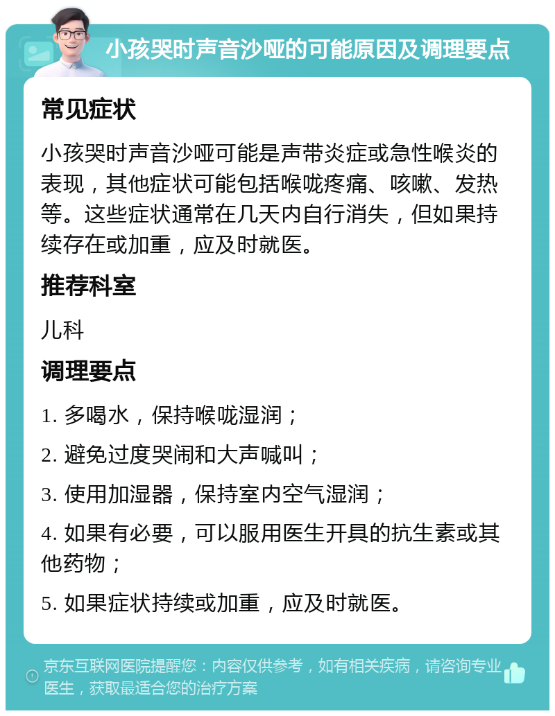 小孩哭时声音沙哑的可能原因及调理要点 常见症状 小孩哭时声音沙哑可能是声带炎症或急性喉炎的表现，其他症状可能包括喉咙疼痛、咳嗽、发热等。这些症状通常在几天内自行消失，但如果持续存在或加重，应及时就医。 推荐科室 儿科 调理要点 1. 多喝水，保持喉咙湿润； 2. 避免过度哭闹和大声喊叫； 3. 使用加湿器，保持室内空气湿润； 4. 如果有必要，可以服用医生开具的抗生素或其他药物； 5. 如果症状持续或加重，应及时就医。