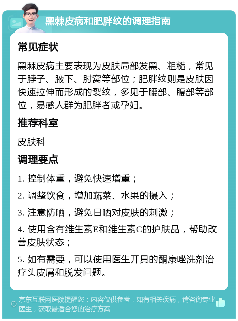 黑棘皮病和肥胖纹的调理指南 常见症状 黑棘皮病主要表现为皮肤局部发黑、粗糙，常见于脖子、腋下、肘窝等部位；肥胖纹则是皮肤因快速拉伸而形成的裂纹，多见于腰部、腹部等部位，易感人群为肥胖者或孕妇。 推荐科室 皮肤科 调理要点 1. 控制体重，避免快速增重； 2. 调整饮食，增加蔬菜、水果的摄入； 3. 注意防晒，避免日晒对皮肤的刺激； 4. 使用含有维生素E和维生素C的护肤品，帮助改善皮肤状态； 5. 如有需要，可以使用医生开具的酮康唑洗剂治疗头皮屑和脱发问题。