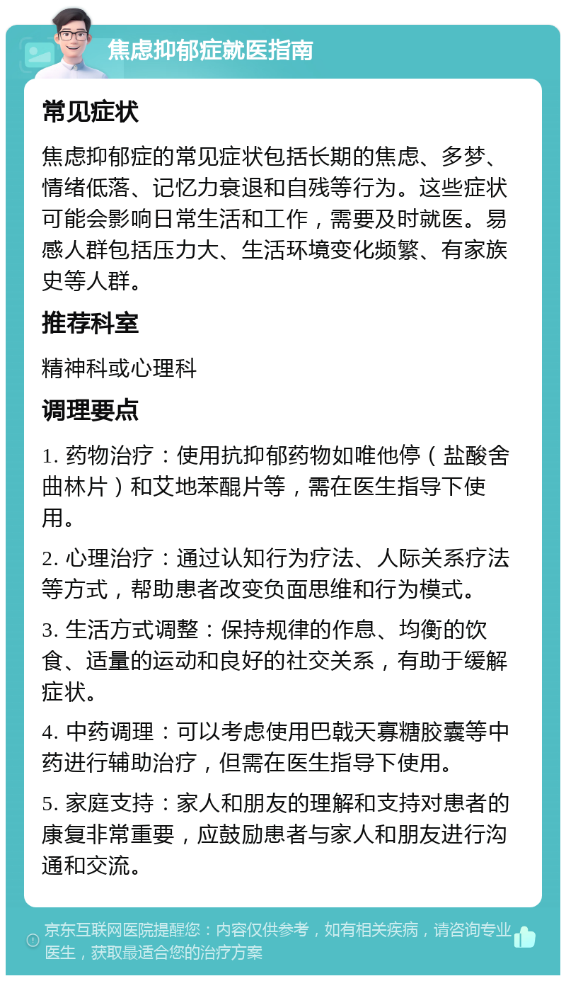 焦虑抑郁症就医指南 常见症状 焦虑抑郁症的常见症状包括长期的焦虑、多梦、情绪低落、记忆力衰退和自残等行为。这些症状可能会影响日常生活和工作，需要及时就医。易感人群包括压力大、生活环境变化频繁、有家族史等人群。 推荐科室 精神科或心理科 调理要点 1. 药物治疗：使用抗抑郁药物如唯他停（盐酸舍曲林片）和艾地苯醌片等，需在医生指导下使用。 2. 心理治疗：通过认知行为疗法、人际关系疗法等方式，帮助患者改变负面思维和行为模式。 3. 生活方式调整：保持规律的作息、均衡的饮食、适量的运动和良好的社交关系，有助于缓解症状。 4. 中药调理：可以考虑使用巴戟天寡糖胶囊等中药进行辅助治疗，但需在医生指导下使用。 5. 家庭支持：家人和朋友的理解和支持对患者的康复非常重要，应鼓励患者与家人和朋友进行沟通和交流。