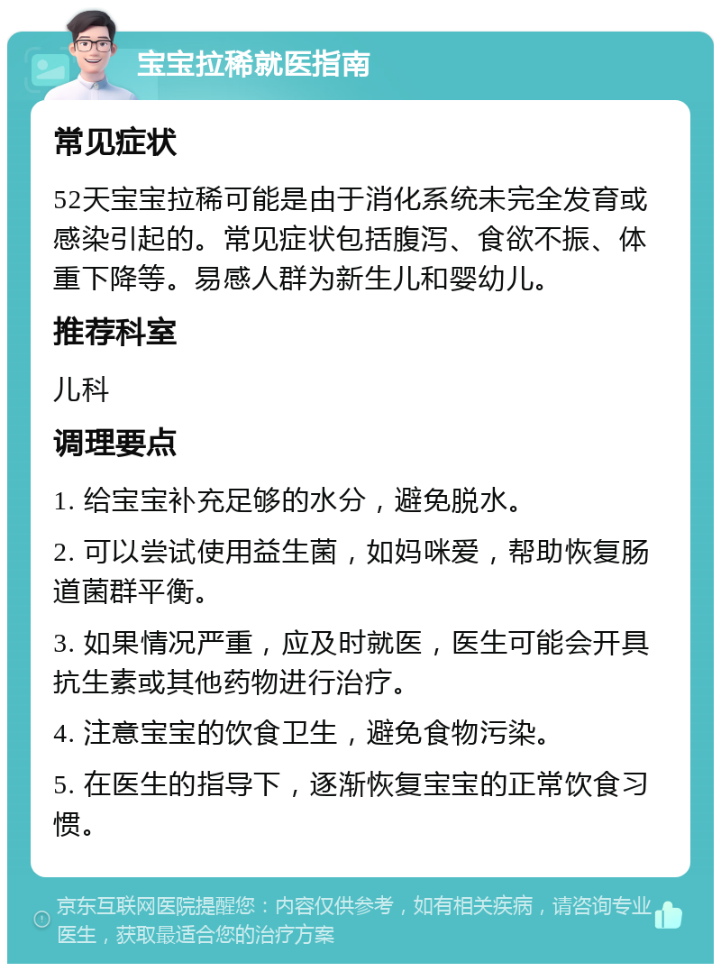 宝宝拉稀就医指南 常见症状 52天宝宝拉稀可能是由于消化系统未完全发育或感染引起的。常见症状包括腹泻、食欲不振、体重下降等。易感人群为新生儿和婴幼儿。 推荐科室 儿科 调理要点 1. 给宝宝补充足够的水分，避免脱水。 2. 可以尝试使用益生菌，如妈咪爱，帮助恢复肠道菌群平衡。 3. 如果情况严重，应及时就医，医生可能会开具抗生素或其他药物进行治疗。 4. 注意宝宝的饮食卫生，避免食物污染。 5. 在医生的指导下，逐渐恢复宝宝的正常饮食习惯。