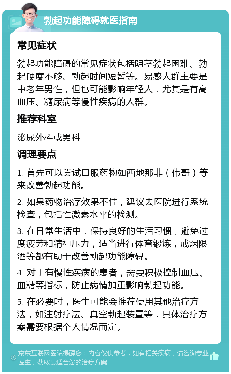 勃起功能障碍就医指南 常见症状 勃起功能障碍的常见症状包括阴茎勃起困难、勃起硬度不够、勃起时间短暂等。易感人群主要是中老年男性，但也可能影响年轻人，尤其是有高血压、糖尿病等慢性疾病的人群。 推荐科室 泌尿外科或男科 调理要点 1. 首先可以尝试口服药物如西地那非（伟哥）等来改善勃起功能。 2. 如果药物治疗效果不佳，建议去医院进行系统检查，包括性激素水平的检测。 3. 在日常生活中，保持良好的生活习惯，避免过度疲劳和精神压力，适当进行体育锻炼，戒烟限酒等都有助于改善勃起功能障碍。 4. 对于有慢性疾病的患者，需要积极控制血压、血糖等指标，防止病情加重影响勃起功能。 5. 在必要时，医生可能会推荐使用其他治疗方法，如注射疗法、真空勃起装置等，具体治疗方案需要根据个人情况而定。