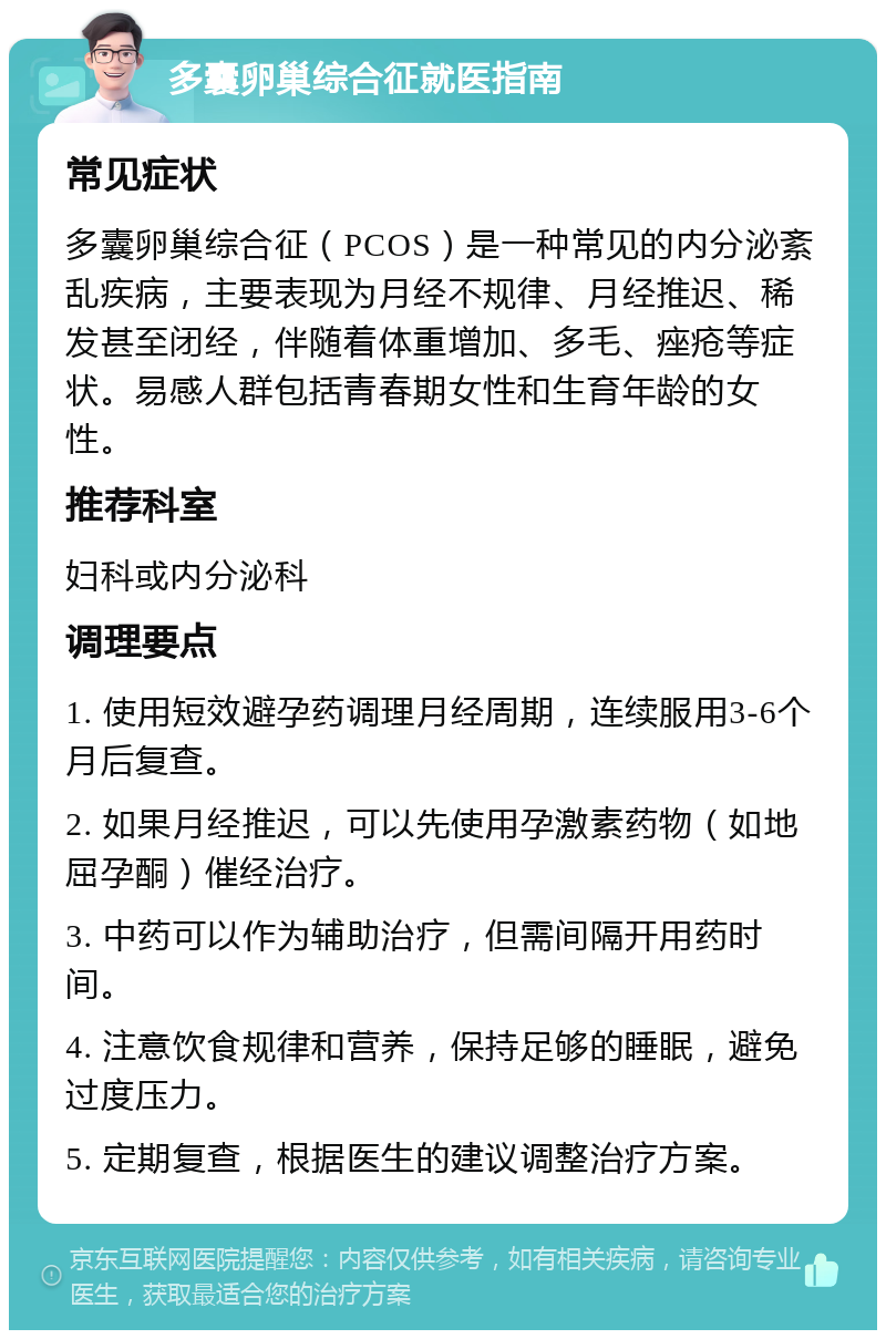 多囊卵巢综合征就医指南 常见症状 多囊卵巢综合征（PCOS）是一种常见的内分泌紊乱疾病，主要表现为月经不规律、月经推迟、稀发甚至闭经，伴随着体重增加、多毛、痤疮等症状。易感人群包括青春期女性和生育年龄的女性。 推荐科室 妇科或内分泌科 调理要点 1. 使用短效避孕药调理月经周期，连续服用3-6个月后复查。 2. 如果月经推迟，可以先使用孕激素药物（如地屈孕酮）催经治疗。 3. 中药可以作为辅助治疗，但需间隔开用药时间。 4. 注意饮食规律和营养，保持足够的睡眠，避免过度压力。 5. 定期复查，根据医生的建议调整治疗方案。