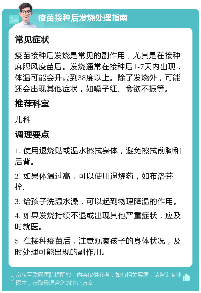 疫苗接种后发烧处理指南 常见症状 疫苗接种后发烧是常见的副作用，尤其是在接种麻腮风疫苗后。发烧通常在接种后1-7天内出现，体温可能会升高到38度以上。除了发烧外，可能还会出现其他症状，如嗓子红、食欲不振等。 推荐科室 儿科 调理要点 1. 使用退烧贴或温水擦拭身体，避免擦拭前胸和后背。 2. 如果体温过高，可以使用退烧药，如布洛芬栓。 3. 给孩子洗温水澡，可以起到物理降温的作用。 4. 如果发烧持续不退或出现其他严重症状，应及时就医。 5. 在接种疫苗后，注意观察孩子的身体状况，及时处理可能出现的副作用。