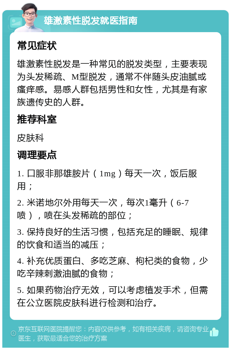 雄激素性脱发就医指南 常见症状 雄激素性脱发是一种常见的脱发类型，主要表现为头发稀疏、M型脱发，通常不伴随头皮油腻或瘙痒感。易感人群包括男性和女性，尤其是有家族遗传史的人群。 推荐科室 皮肤科 调理要点 1. 口服非那雄胺片（1mg）每天一次，饭后服用； 2. 米诺地尔外用每天一次，每次1毫升（6-7喷），喷在头发稀疏的部位； 3. 保持良好的生活习惯，包括充足的睡眠、规律的饮食和适当的减压； 4. 补充优质蛋白、多吃芝麻、枸杞类的食物，少吃辛辣刺激油腻的食物； 5. 如果药物治疗无效，可以考虑植发手术，但需在公立医院皮肤科进行检测和治疗。