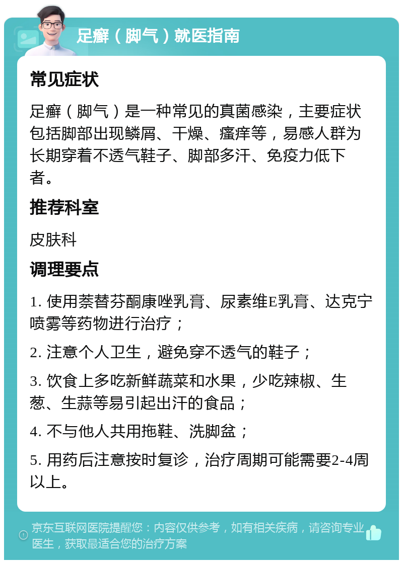 足癣（脚气）就医指南 常见症状 足癣（脚气）是一种常见的真菌感染，主要症状包括脚部出现鳞屑、干燥、瘙痒等，易感人群为长期穿着不透气鞋子、脚部多汗、免疫力低下者。 推荐科室 皮肤科 调理要点 1. 使用萘替芬酮康唑乳膏、尿素维E乳膏、达克宁喷雾等药物进行治疗； 2. 注意个人卫生，避免穿不透气的鞋子； 3. 饮食上多吃新鲜蔬菜和水果，少吃辣椒、生葱、生蒜等易引起出汗的食品； 4. 不与他人共用拖鞋、洗脚盆； 5. 用药后注意按时复诊，治疗周期可能需要2-4周以上。