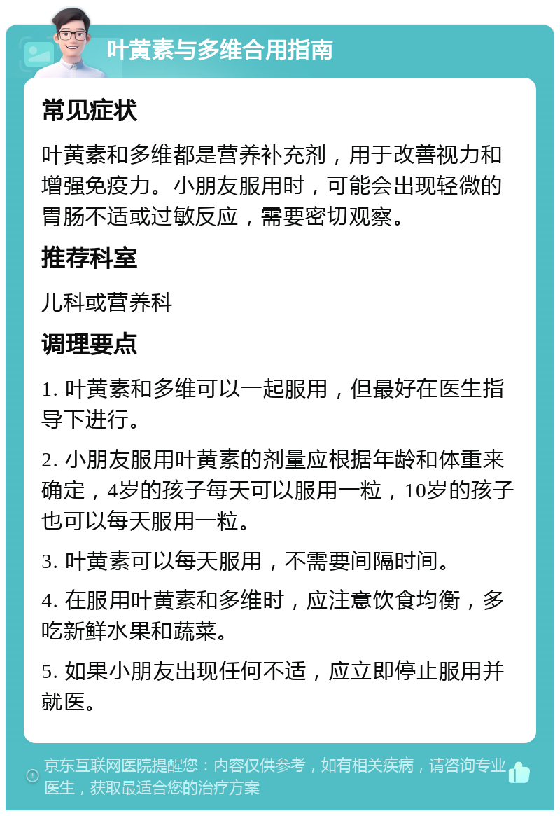 叶黄素与多维合用指南 常见症状 叶黄素和多维都是营养补充剂，用于改善视力和增强免疫力。小朋友服用时，可能会出现轻微的胃肠不适或过敏反应，需要密切观察。 推荐科室 儿科或营养科 调理要点 1. 叶黄素和多维可以一起服用，但最好在医生指导下进行。 2. 小朋友服用叶黄素的剂量应根据年龄和体重来确定，4岁的孩子每天可以服用一粒，10岁的孩子也可以每天服用一粒。 3. 叶黄素可以每天服用，不需要间隔时间。 4. 在服用叶黄素和多维时，应注意饮食均衡，多吃新鲜水果和蔬菜。 5. 如果小朋友出现任何不适，应立即停止服用并就医。