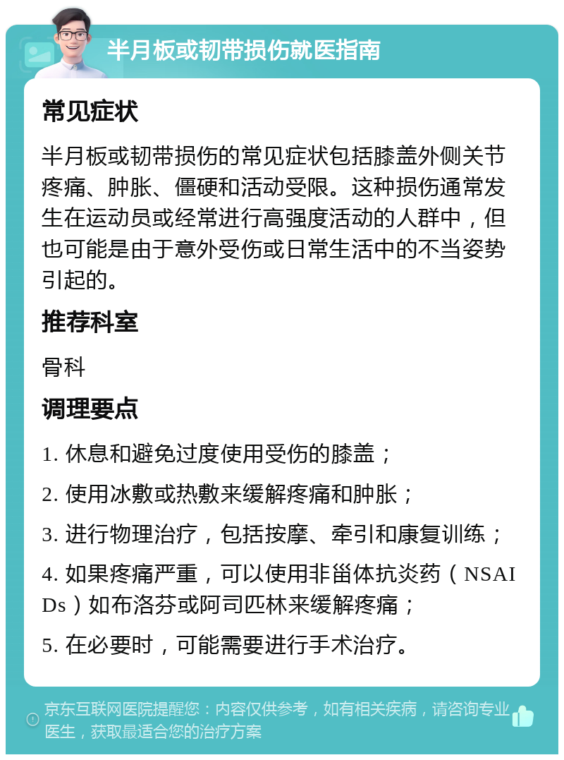 半月板或韧带损伤就医指南 常见症状 半月板或韧带损伤的常见症状包括膝盖外侧关节疼痛、肿胀、僵硬和活动受限。这种损伤通常发生在运动员或经常进行高强度活动的人群中，但也可能是由于意外受伤或日常生活中的不当姿势引起的。 推荐科室 骨科 调理要点 1. 休息和避免过度使用受伤的膝盖； 2. 使用冰敷或热敷来缓解疼痛和肿胀； 3. 进行物理治疗，包括按摩、牵引和康复训练； 4. 如果疼痛严重，可以使用非甾体抗炎药（NSAIDs）如布洛芬或阿司匹林来缓解疼痛； 5. 在必要时，可能需要进行手术治疗。