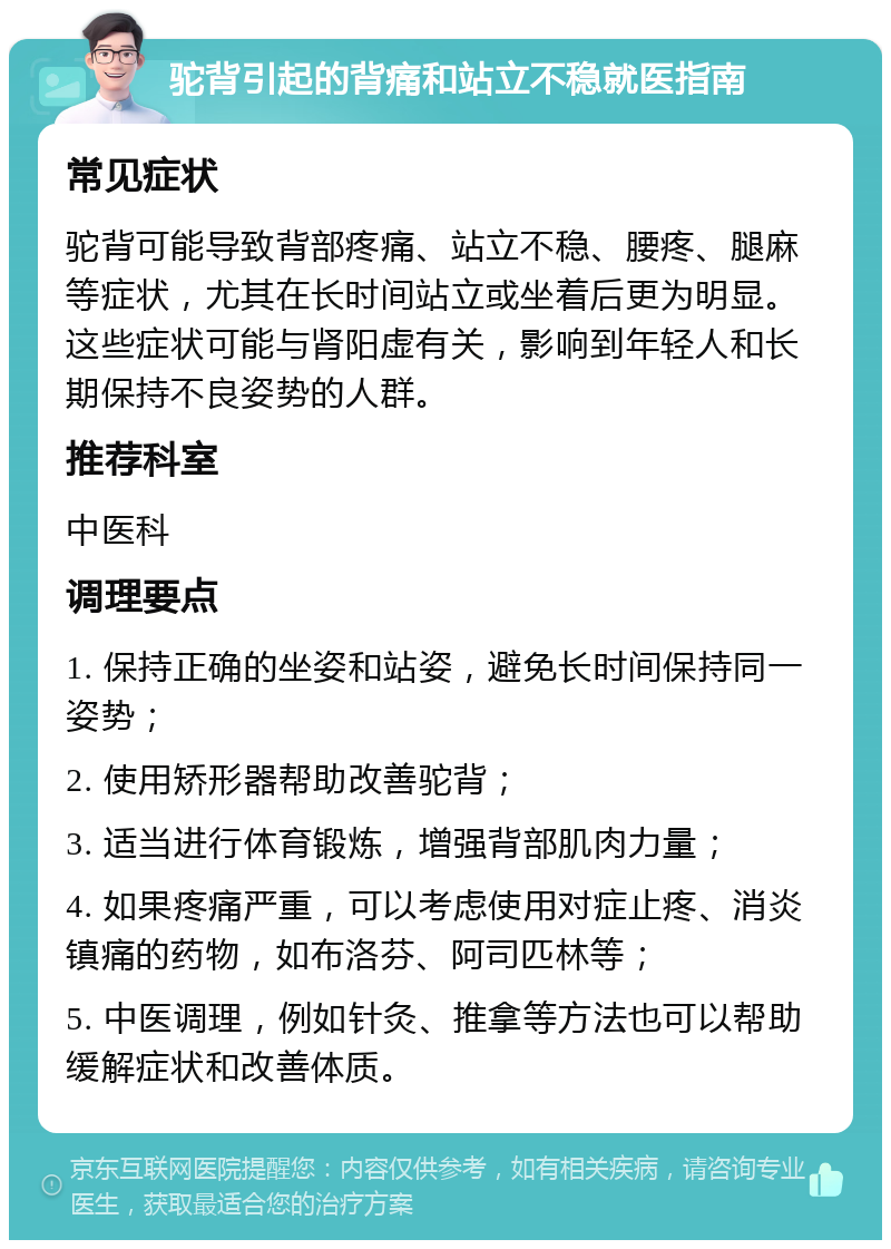 驼背引起的背痛和站立不稳就医指南 常见症状 驼背可能导致背部疼痛、站立不稳、腰疼、腿麻等症状，尤其在长时间站立或坐着后更为明显。这些症状可能与肾阳虚有关，影响到年轻人和长期保持不良姿势的人群。 推荐科室 中医科 调理要点 1. 保持正确的坐姿和站姿，避免长时间保持同一姿势； 2. 使用矫形器帮助改善驼背； 3. 适当进行体育锻炼，增强背部肌肉力量； 4. 如果疼痛严重，可以考虑使用对症止疼、消炎镇痛的药物，如布洛芬、阿司匹林等； 5. 中医调理，例如针灸、推拿等方法也可以帮助缓解症状和改善体质。