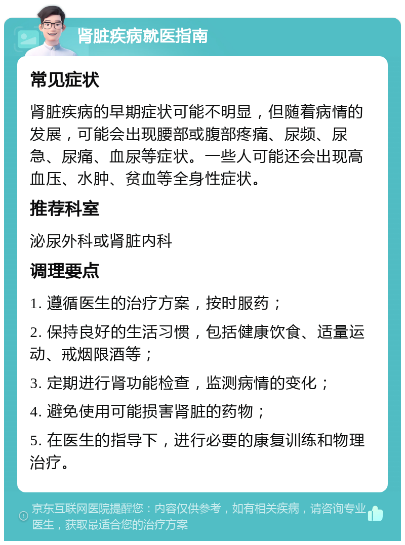 肾脏疾病就医指南 常见症状 肾脏疾病的早期症状可能不明显，但随着病情的发展，可能会出现腰部或腹部疼痛、尿频、尿急、尿痛、血尿等症状。一些人可能还会出现高血压、水肿、贫血等全身性症状。 推荐科室 泌尿外科或肾脏内科 调理要点 1. 遵循医生的治疗方案，按时服药； 2. 保持良好的生活习惯，包括健康饮食、适量运动、戒烟限酒等； 3. 定期进行肾功能检查，监测病情的变化； 4. 避免使用可能损害肾脏的药物； 5. 在医生的指导下，进行必要的康复训练和物理治疗。