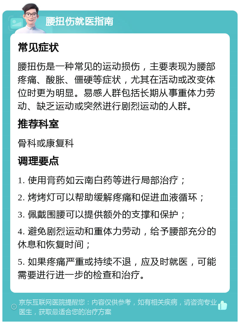 腰扭伤就医指南 常见症状 腰扭伤是一种常见的运动损伤，主要表现为腰部疼痛、酸胀、僵硬等症状，尤其在活动或改变体位时更为明显。易感人群包括长期从事重体力劳动、缺乏运动或突然进行剧烈运动的人群。 推荐科室 骨科或康复科 调理要点 1. 使用膏药如云南白药等进行局部治疗； 2. 烤烤灯可以帮助缓解疼痛和促进血液循环； 3. 佩戴围腰可以提供额外的支撑和保护； 4. 避免剧烈运动和重体力劳动，给予腰部充分的休息和恢复时间； 5. 如果疼痛严重或持续不退，应及时就医，可能需要进行进一步的检查和治疗。