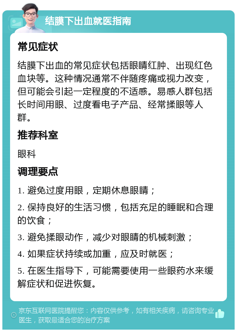 结膜下出血就医指南 常见症状 结膜下出血的常见症状包括眼睛红肿、出现红色血块等。这种情况通常不伴随疼痛或视力改变，但可能会引起一定程度的不适感。易感人群包括长时间用眼、过度看电子产品、经常揉眼等人群。 推荐科室 眼科 调理要点 1. 避免过度用眼，定期休息眼睛； 2. 保持良好的生活习惯，包括充足的睡眠和合理的饮食； 3. 避免揉眼动作，减少对眼睛的机械刺激； 4. 如果症状持续或加重，应及时就医； 5. 在医生指导下，可能需要使用一些眼药水来缓解症状和促进恢复。