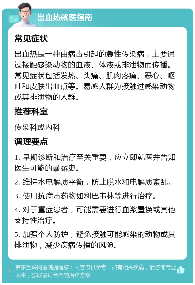 出血热就医指南 常见症状 出血热是一种由病毒引起的急性传染病，主要通过接触感染动物的血液、体液或排泄物而传播。常见症状包括发热、头痛、肌肉疼痛、恶心、呕吐和皮肤出血点等。易感人群为接触过感染动物或其排泄物的人群。 推荐科室 传染科或内科 调理要点 1. 早期诊断和治疗至关重要，应立即就医并告知医生可能的暴露史。 2. 维持水电解质平衡，防止脱水和电解质紊乱。 3. 使用抗病毒药物如利巴韦林等进行治疗。 4. 对于重症患者，可能需要进行血浆置换或其他支持性治疗。 5. 加强个人防护，避免接触可能感染的动物或其排泄物，减少疾病传播的风险。