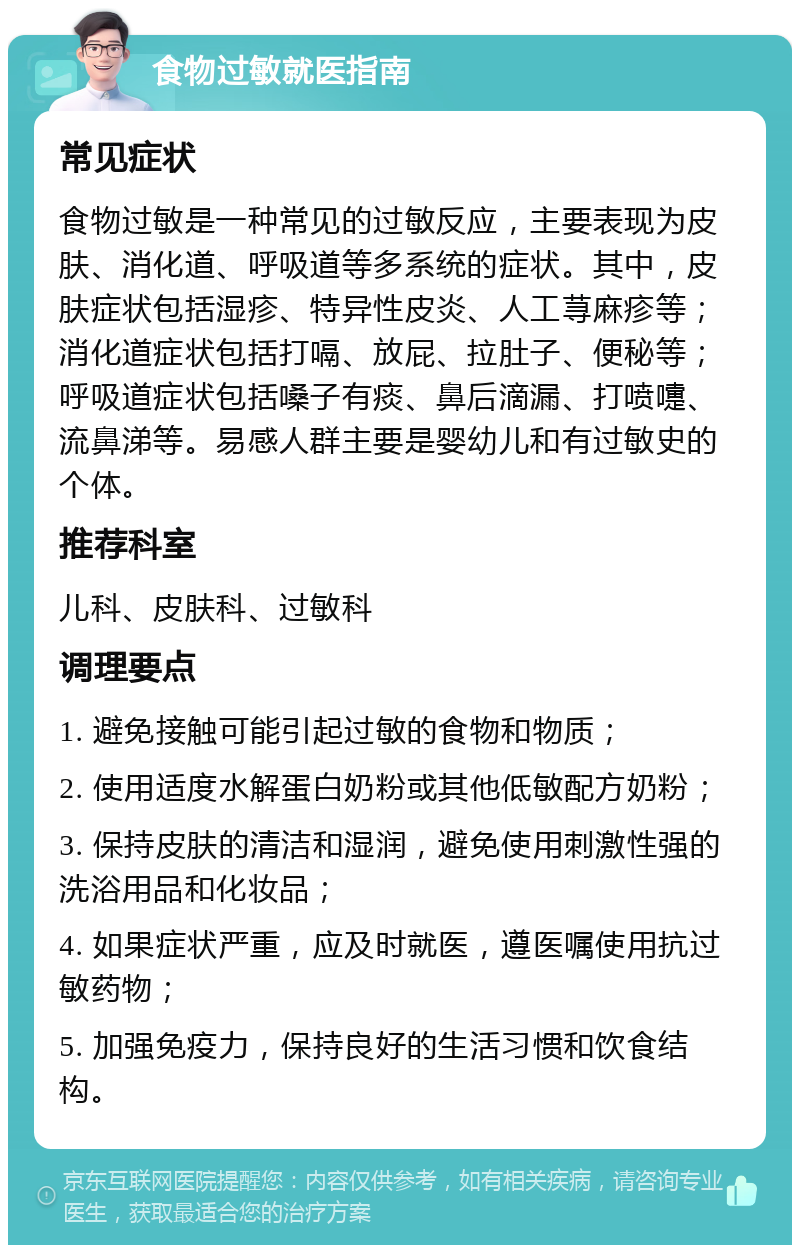 食物过敏就医指南 常见症状 食物过敏是一种常见的过敏反应，主要表现为皮肤、消化道、呼吸道等多系统的症状。其中，皮肤症状包括湿疹、特异性皮炎、人工荨麻疹等；消化道症状包括打嗝、放屁、拉肚子、便秘等；呼吸道症状包括嗓子有痰、鼻后滴漏、打喷嚏、流鼻涕等。易感人群主要是婴幼儿和有过敏史的个体。 推荐科室 儿科、皮肤科、过敏科 调理要点 1. 避免接触可能引起过敏的食物和物质； 2. 使用适度水解蛋白奶粉或其他低敏配方奶粉； 3. 保持皮肤的清洁和湿润，避免使用刺激性强的洗浴用品和化妆品； 4. 如果症状严重，应及时就医，遵医嘱使用抗过敏药物； 5. 加强免疫力，保持良好的生活习惯和饮食结构。