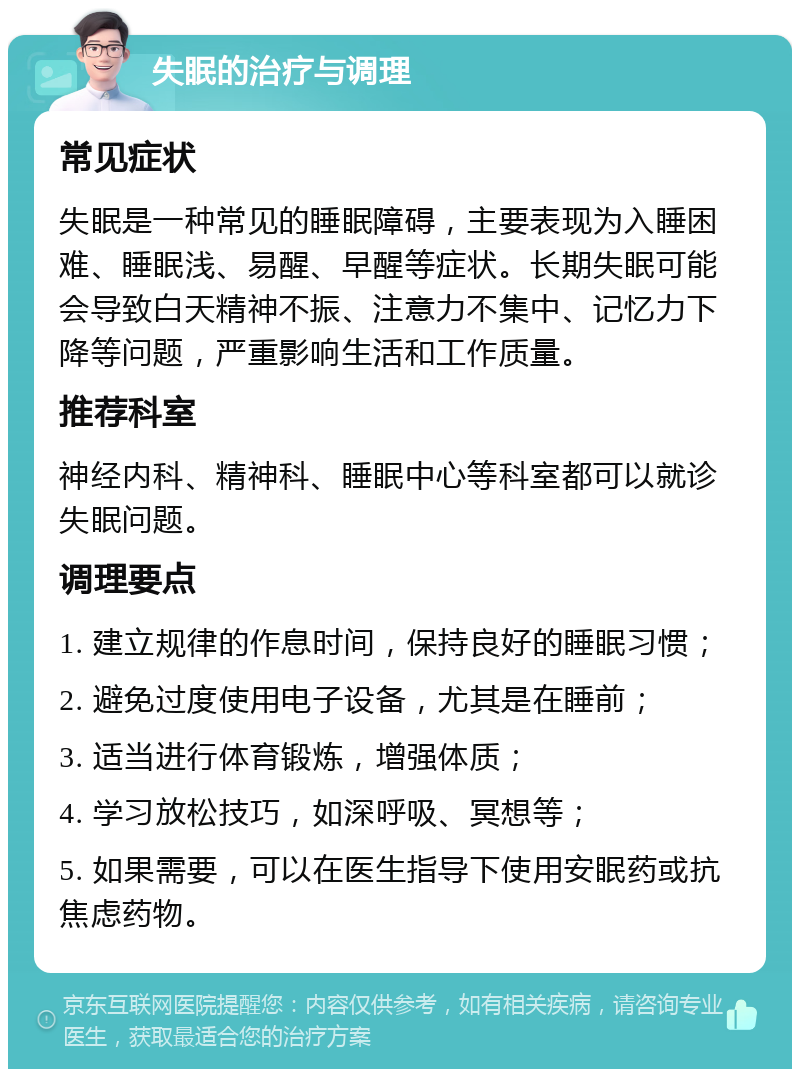 失眠的治疗与调理 常见症状 失眠是一种常见的睡眠障碍，主要表现为入睡困难、睡眠浅、易醒、早醒等症状。长期失眠可能会导致白天精神不振、注意力不集中、记忆力下降等问题，严重影响生活和工作质量。 推荐科室 神经内科、精神科、睡眠中心等科室都可以就诊失眠问题。 调理要点 1. 建立规律的作息时间，保持良好的睡眠习惯； 2. 避免过度使用电子设备，尤其是在睡前； 3. 适当进行体育锻炼，增强体质； 4. 学习放松技巧，如深呼吸、冥想等； 5. 如果需要，可以在医生指导下使用安眠药或抗焦虑药物。