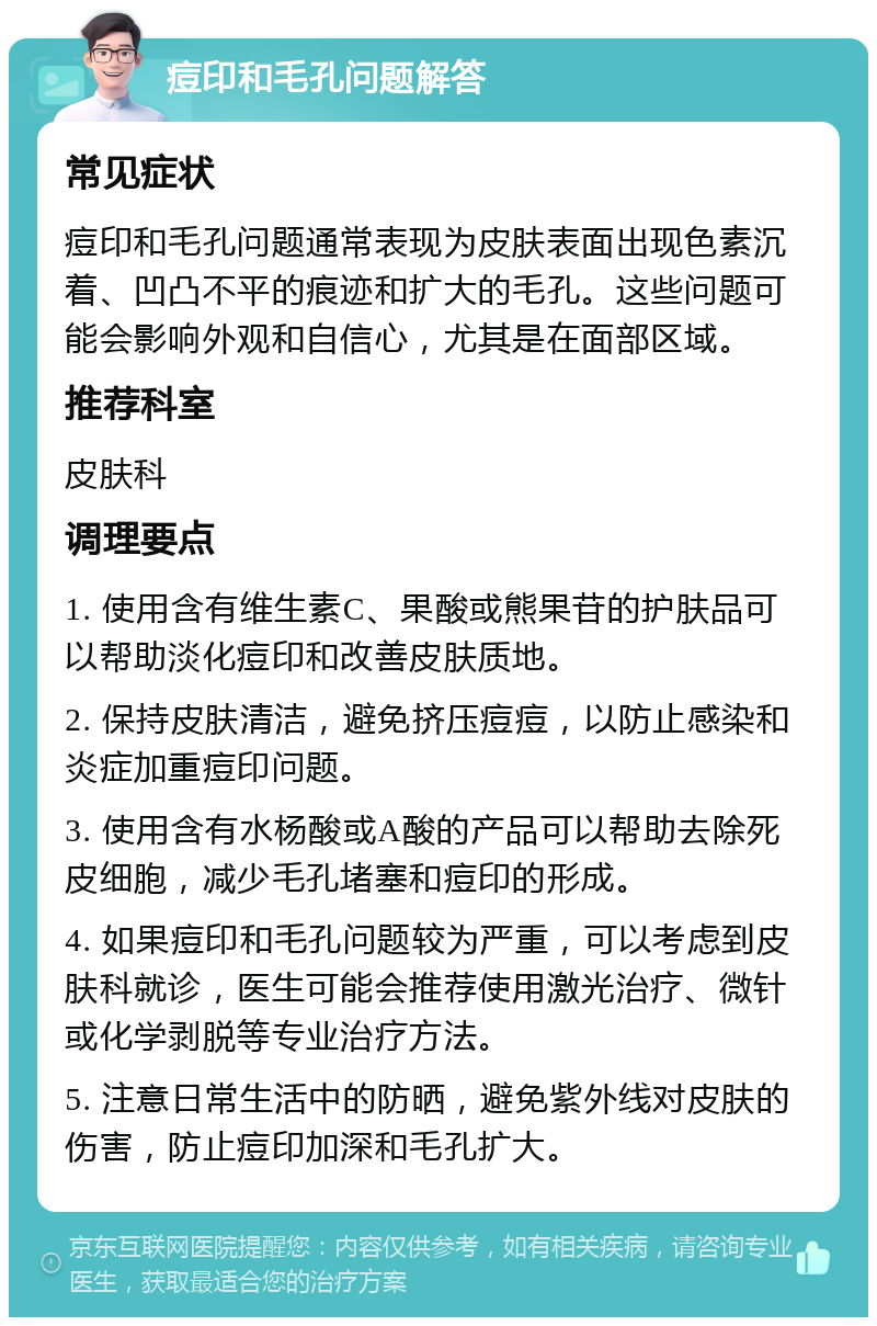 痘印和毛孔问题解答 常见症状 痘印和毛孔问题通常表现为皮肤表面出现色素沉着、凹凸不平的痕迹和扩大的毛孔。这些问题可能会影响外观和自信心，尤其是在面部区域。 推荐科室 皮肤科 调理要点 1. 使用含有维生素C、果酸或熊果苷的护肤品可以帮助淡化痘印和改善皮肤质地。 2. 保持皮肤清洁，避免挤压痘痘，以防止感染和炎症加重痘印问题。 3. 使用含有水杨酸或A酸的产品可以帮助去除死皮细胞，减少毛孔堵塞和痘印的形成。 4. 如果痘印和毛孔问题较为严重，可以考虑到皮肤科就诊，医生可能会推荐使用激光治疗、微针或化学剥脱等专业治疗方法。 5. 注意日常生活中的防晒，避免紫外线对皮肤的伤害，防止痘印加深和毛孔扩大。