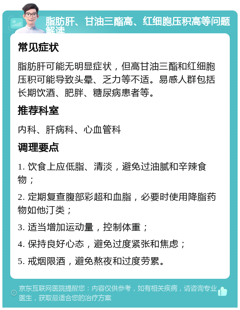 脂肪肝、甘油三酯高、红细胞压积高等问题解读 常见症状 脂肪肝可能无明显症状，但高甘油三酯和红细胞压积可能导致头晕、乏力等不适。易感人群包括长期饮酒、肥胖、糖尿病患者等。 推荐科室 内科、肝病科、心血管科 调理要点 1. 饮食上应低脂、清淡，避免过油腻和辛辣食物； 2. 定期复查腹部彩超和血脂，必要时使用降脂药物如他汀类； 3. 适当增加运动量，控制体重； 4. 保持良好心态，避免过度紧张和焦虑； 5. 戒烟限酒，避免熬夜和过度劳累。