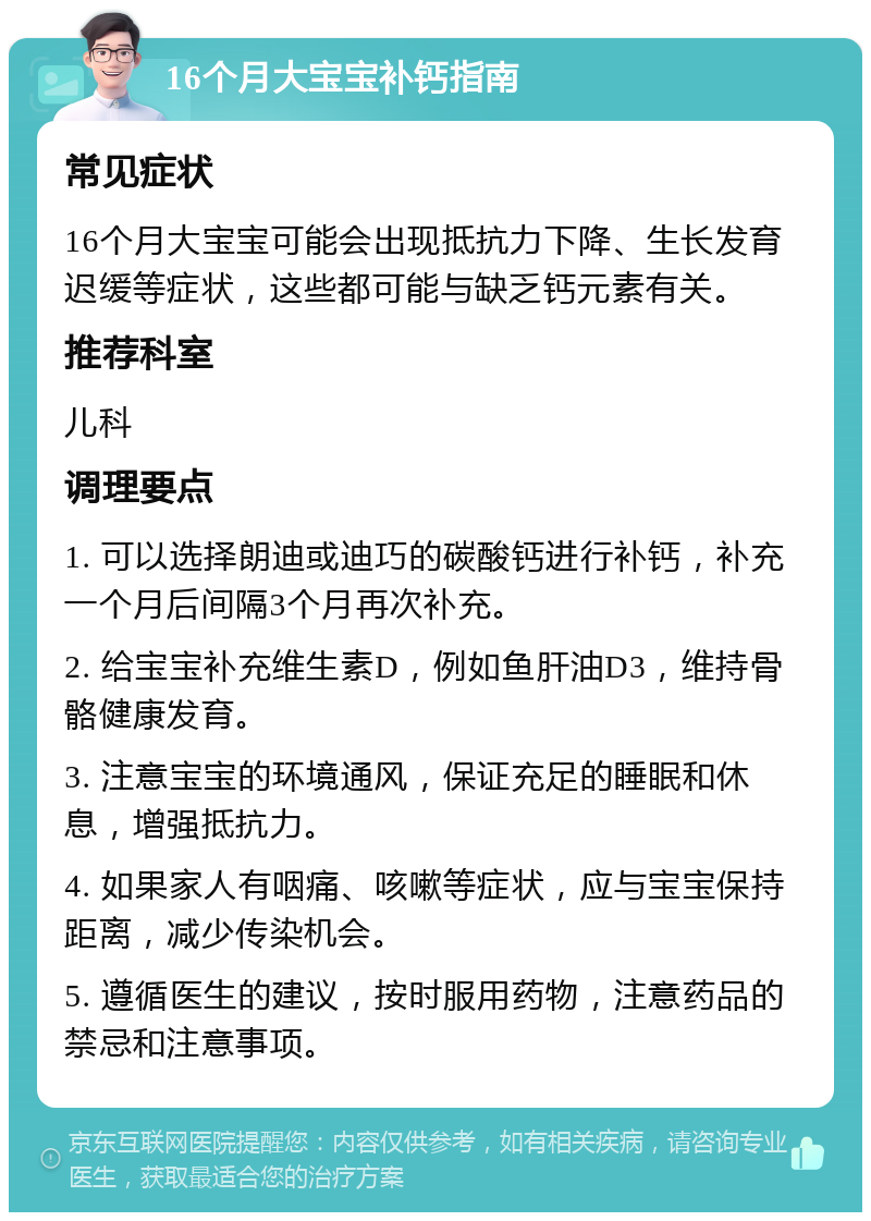 16个月大宝宝补钙指南 常见症状 16个月大宝宝可能会出现抵抗力下降、生长发育迟缓等症状，这些都可能与缺乏钙元素有关。 推荐科室 儿科 调理要点 1. 可以选择朗迪或迪巧的碳酸钙进行补钙，补充一个月后间隔3个月再次补充。 2. 给宝宝补充维生素D，例如鱼肝油D3，维持骨骼健康发育。 3. 注意宝宝的环境通风，保证充足的睡眠和休息，增强抵抗力。 4. 如果家人有咽痛、咳嗽等症状，应与宝宝保持距离，减少传染机会。 5. 遵循医生的建议，按时服用药物，注意药品的禁忌和注意事项。