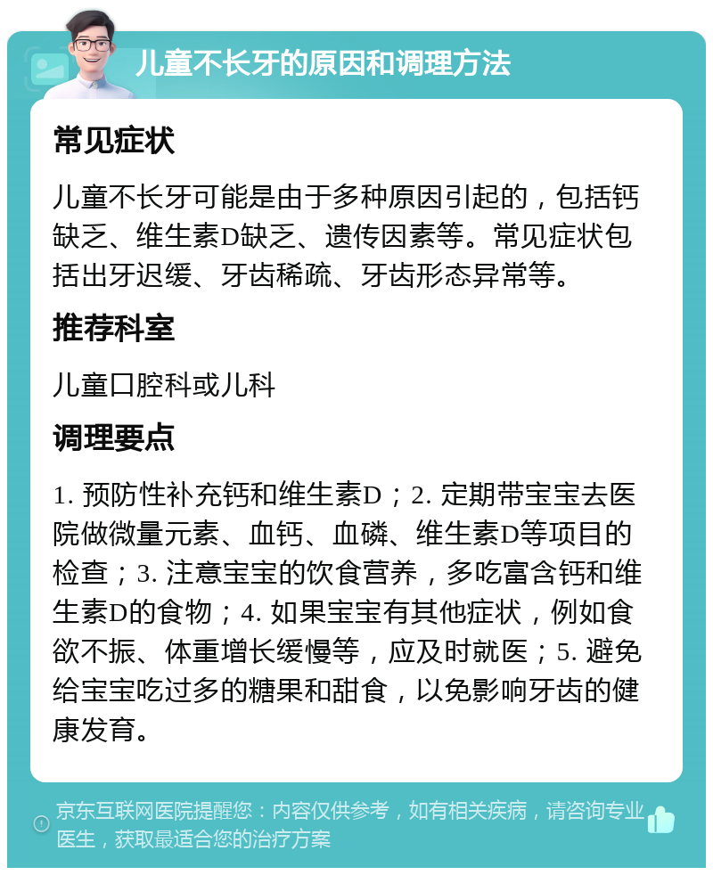 儿童不长牙的原因和调理方法 常见症状 儿童不长牙可能是由于多种原因引起的，包括钙缺乏、维生素D缺乏、遗传因素等。常见症状包括出牙迟缓、牙齿稀疏、牙齿形态异常等。 推荐科室 儿童口腔科或儿科 调理要点 1. 预防性补充钙和维生素D；2. 定期带宝宝去医院做微量元素、血钙、血磷、维生素D等项目的检查；3. 注意宝宝的饮食营养，多吃富含钙和维生素D的食物；4. 如果宝宝有其他症状，例如食欲不振、体重增长缓慢等，应及时就医；5. 避免给宝宝吃过多的糖果和甜食，以免影响牙齿的健康发育。