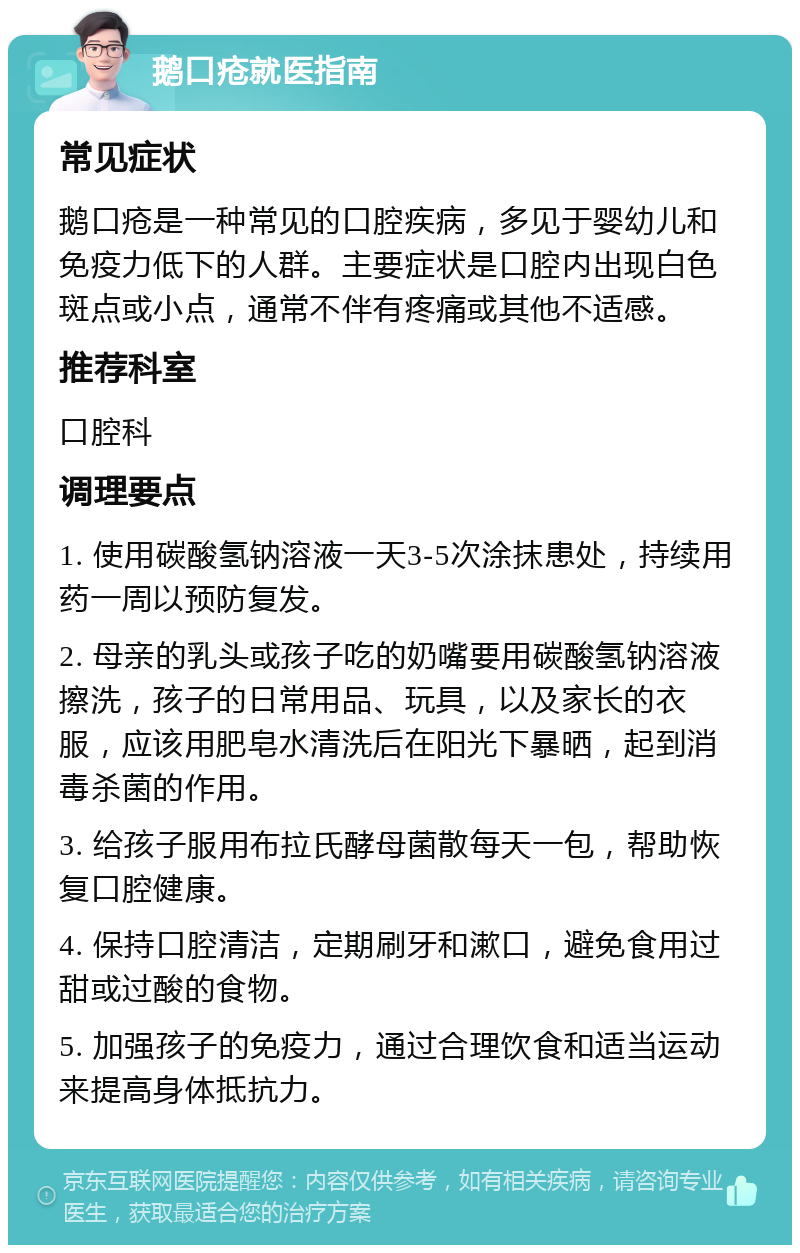 鹅口疮就医指南 常见症状 鹅口疮是一种常见的口腔疾病，多见于婴幼儿和免疫力低下的人群。主要症状是口腔内出现白色斑点或小点，通常不伴有疼痛或其他不适感。 推荐科室 口腔科 调理要点 1. 使用碳酸氢钠溶液一天3-5次涂抹患处，持续用药一周以预防复发。 2. 母亲的乳头或孩子吃的奶嘴要用碳酸氢钠溶液擦洗，孩子的日常用品、玩具，以及家长的衣服，应该用肥皂水清洗后在阳光下暴晒，起到消毒杀菌的作用。 3. 给孩子服用布拉氏酵母菌散每天一包，帮助恢复口腔健康。 4. 保持口腔清洁，定期刷牙和漱口，避免食用过甜或过酸的食物。 5. 加强孩子的免疫力，通过合理饮食和适当运动来提高身体抵抗力。