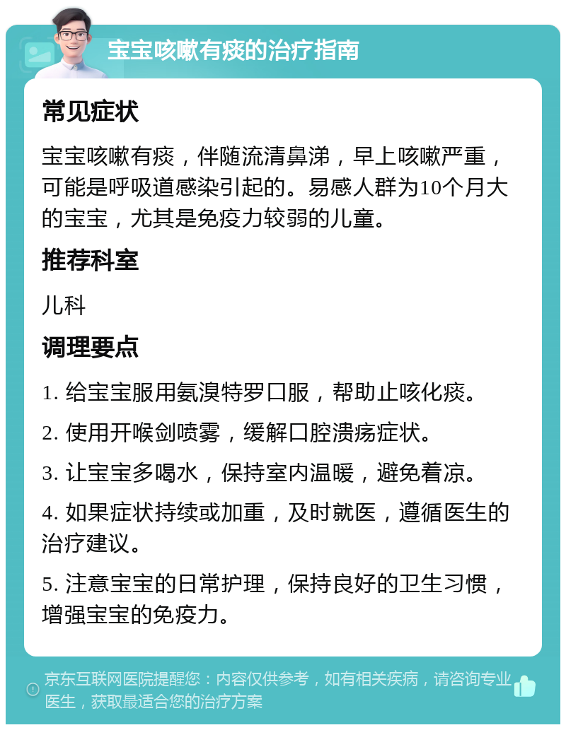 宝宝咳嗽有痰的治疗指南 常见症状 宝宝咳嗽有痰，伴随流清鼻涕，早上咳嗽严重，可能是呼吸道感染引起的。易感人群为10个月大的宝宝，尤其是免疫力较弱的儿童。 推荐科室 儿科 调理要点 1. 给宝宝服用氨溴特罗口服，帮助止咳化痰。 2. 使用开喉剑喷雾，缓解口腔溃疡症状。 3. 让宝宝多喝水，保持室内温暖，避免着凉。 4. 如果症状持续或加重，及时就医，遵循医生的治疗建议。 5. 注意宝宝的日常护理，保持良好的卫生习惯，增强宝宝的免疫力。