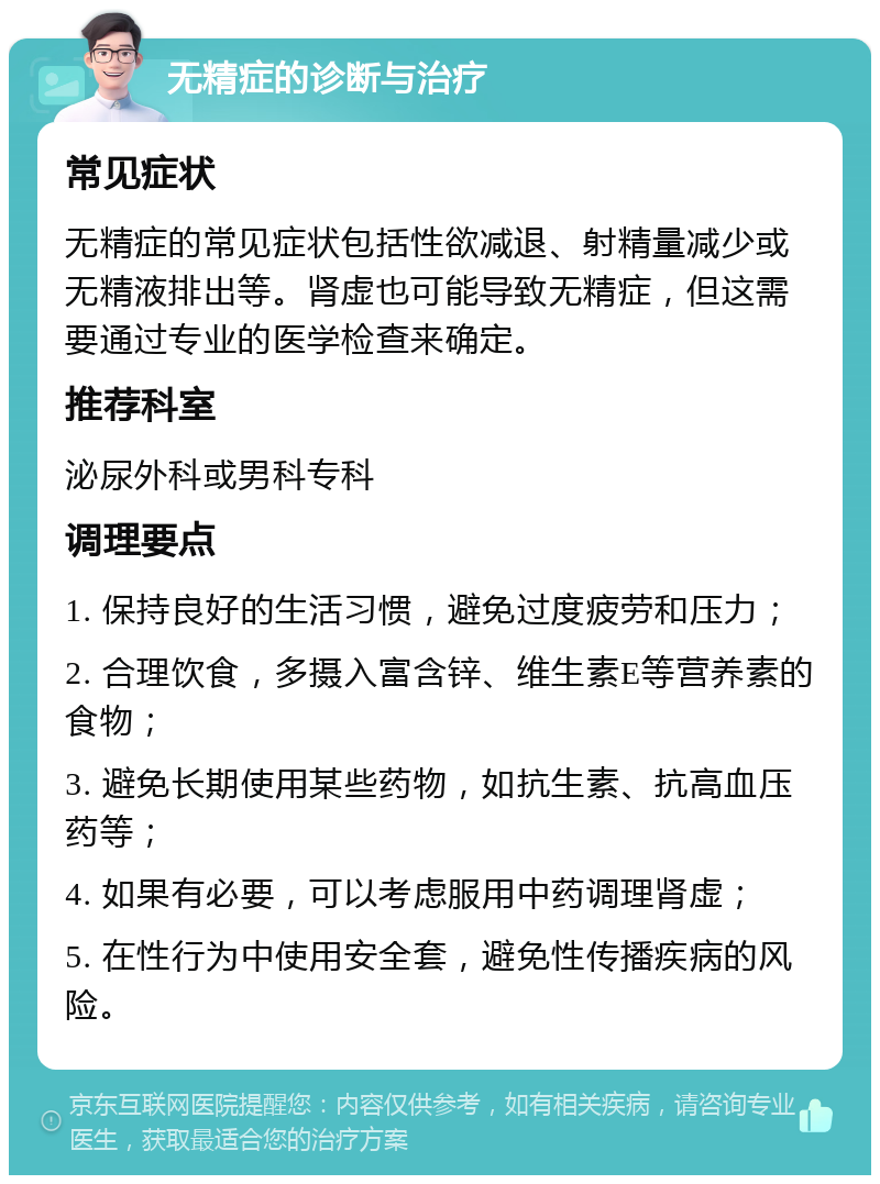 无精症的诊断与治疗 常见症状 无精症的常见症状包括性欲减退、射精量减少或无精液排出等。肾虚也可能导致无精症，但这需要通过专业的医学检查来确定。 推荐科室 泌尿外科或男科专科 调理要点 1. 保持良好的生活习惯，避免过度疲劳和压力； 2. 合理饮食，多摄入富含锌、维生素E等营养素的食物； 3. 避免长期使用某些药物，如抗生素、抗高血压药等； 4. 如果有必要，可以考虑服用中药调理肾虚； 5. 在性行为中使用安全套，避免性传播疾病的风险。