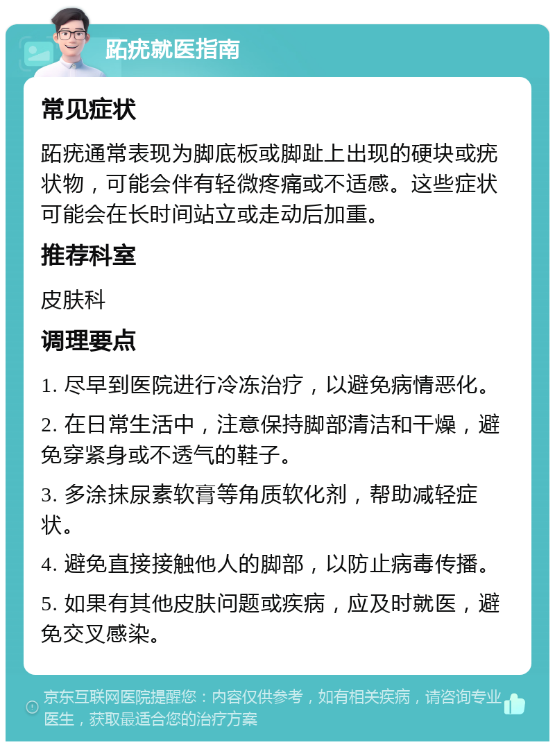 跖疣就医指南 常见症状 跖疣通常表现为脚底板或脚趾上出现的硬块或疣状物，可能会伴有轻微疼痛或不适感。这些症状可能会在长时间站立或走动后加重。 推荐科室 皮肤科 调理要点 1. 尽早到医院进行冷冻治疗，以避免病情恶化。 2. 在日常生活中，注意保持脚部清洁和干燥，避免穿紧身或不透气的鞋子。 3. 多涂抹尿素软膏等角质软化剂，帮助减轻症状。 4. 避免直接接触他人的脚部，以防止病毒传播。 5. 如果有其他皮肤问题或疾病，应及时就医，避免交叉感染。