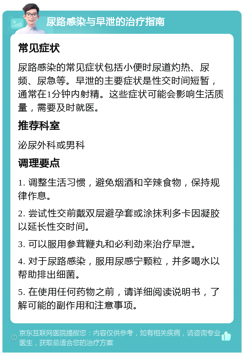 尿路感染与早泄的治疗指南 常见症状 尿路感染的常见症状包括小便时尿道灼热、尿频、尿急等。早泄的主要症状是性交时间短暂，通常在1分钟内射精。这些症状可能会影响生活质量，需要及时就医。 推荐科室 泌尿外科或男科 调理要点 1. 调整生活习惯，避免烟酒和辛辣食物，保持规律作息。 2. 尝试性交前戴双层避孕套或涂抹利多卡因凝胶以延长性交时间。 3. 可以服用参茸鞭丸和必利劲来治疗早泄。 4. 对于尿路感染，服用尿感宁颗粒，并多喝水以帮助排出细菌。 5. 在使用任何药物之前，请详细阅读说明书，了解可能的副作用和注意事项。