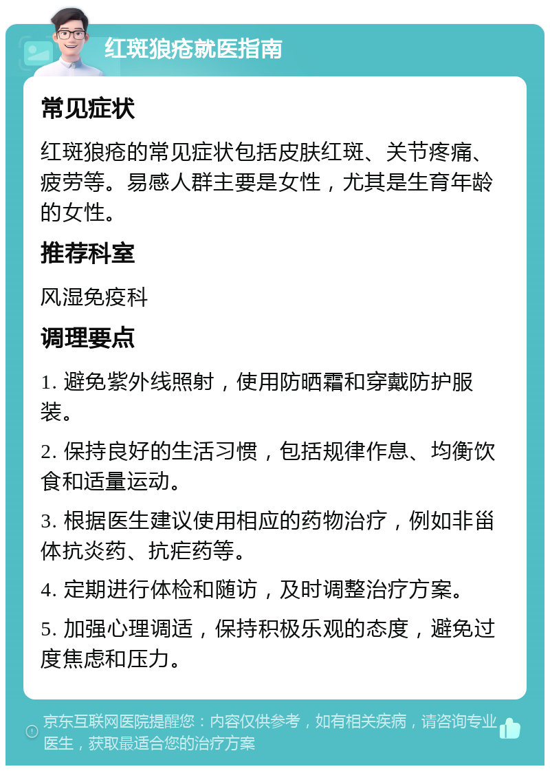 红斑狼疮就医指南 常见症状 红斑狼疮的常见症状包括皮肤红斑、关节疼痛、疲劳等。易感人群主要是女性，尤其是生育年龄的女性。 推荐科室 风湿免疫科 调理要点 1. 避免紫外线照射，使用防晒霜和穿戴防护服装。 2. 保持良好的生活习惯，包括规律作息、均衡饮食和适量运动。 3. 根据医生建议使用相应的药物治疗，例如非甾体抗炎药、抗疟药等。 4. 定期进行体检和随访，及时调整治疗方案。 5. 加强心理调适，保持积极乐观的态度，避免过度焦虑和压力。