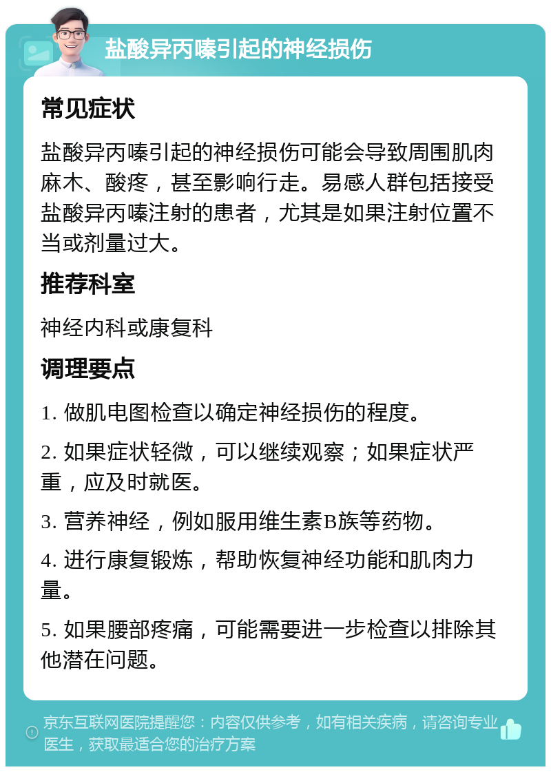 盐酸异丙嗪引起的神经损伤 常见症状 盐酸异丙嗪引起的神经损伤可能会导致周围肌肉麻木、酸疼，甚至影响行走。易感人群包括接受盐酸异丙嗪注射的患者，尤其是如果注射位置不当或剂量过大。 推荐科室 神经内科或康复科 调理要点 1. 做肌电图检查以确定神经损伤的程度。 2. 如果症状轻微，可以继续观察；如果症状严重，应及时就医。 3. 营养神经，例如服用维生素B族等药物。 4. 进行康复锻炼，帮助恢复神经功能和肌肉力量。 5. 如果腰部疼痛，可能需要进一步检查以排除其他潜在问题。