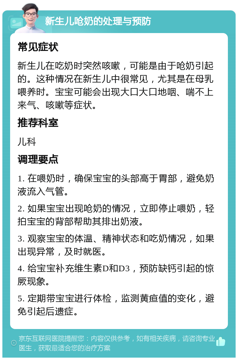 新生儿呛奶的处理与预防 常见症状 新生儿在吃奶时突然咳嗽，可能是由于呛奶引起的。这种情况在新生儿中很常见，尤其是在母乳喂养时。宝宝可能会出现大口大口地咽、喘不上来气、咳嗽等症状。 推荐科室 儿科 调理要点 1. 在喂奶时，确保宝宝的头部高于胃部，避免奶液流入气管。 2. 如果宝宝出现呛奶的情况，立即停止喂奶，轻拍宝宝的背部帮助其排出奶液。 3. 观察宝宝的体温、精神状态和吃奶情况，如果出现异常，及时就医。 4. 给宝宝补充维生素D和D3，预防缺钙引起的惊厥现象。 5. 定期带宝宝进行体检，监测黄疸值的变化，避免引起后遗症。