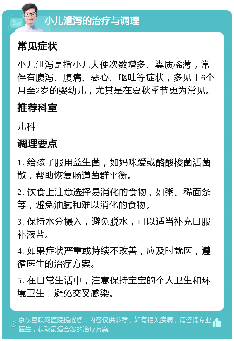 小儿泄泻的治疗与调理 常见症状 小儿泄泻是指小儿大便次数增多、粪质稀薄，常伴有腹泻、腹痛、恶心、呕吐等症状，多见于6个月至2岁的婴幼儿，尤其是在夏秋季节更为常见。 推荐科室 儿科 调理要点 1. 给孩子服用益生菌，如妈咪爱或酪酸梭菌活菌散，帮助恢复肠道菌群平衡。 2. 饮食上注意选择易消化的食物，如粥、稀面条等，避免油腻和难以消化的食物。 3. 保持水分摄入，避免脱水，可以适当补充口服补液盐。 4. 如果症状严重或持续不改善，应及时就医，遵循医生的治疗方案。 5. 在日常生活中，注意保持宝宝的个人卫生和环境卫生，避免交叉感染。