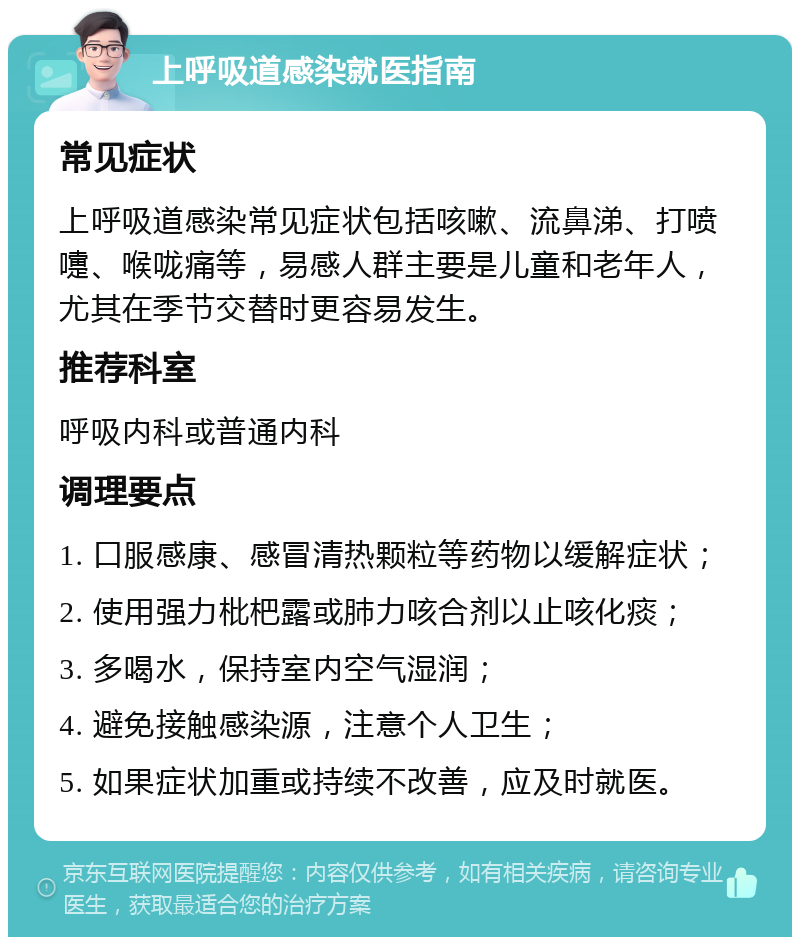 上呼吸道感染就医指南 常见症状 上呼吸道感染常见症状包括咳嗽、流鼻涕、打喷嚏、喉咙痛等，易感人群主要是儿童和老年人，尤其在季节交替时更容易发生。 推荐科室 呼吸内科或普通内科 调理要点 1. 口服感康、感冒清热颗粒等药物以缓解症状； 2. 使用强力枇杷露或肺力咳合剂以止咳化痰； 3. 多喝水，保持室内空气湿润； 4. 避免接触感染源，注意个人卫生； 5. 如果症状加重或持续不改善，应及时就医。