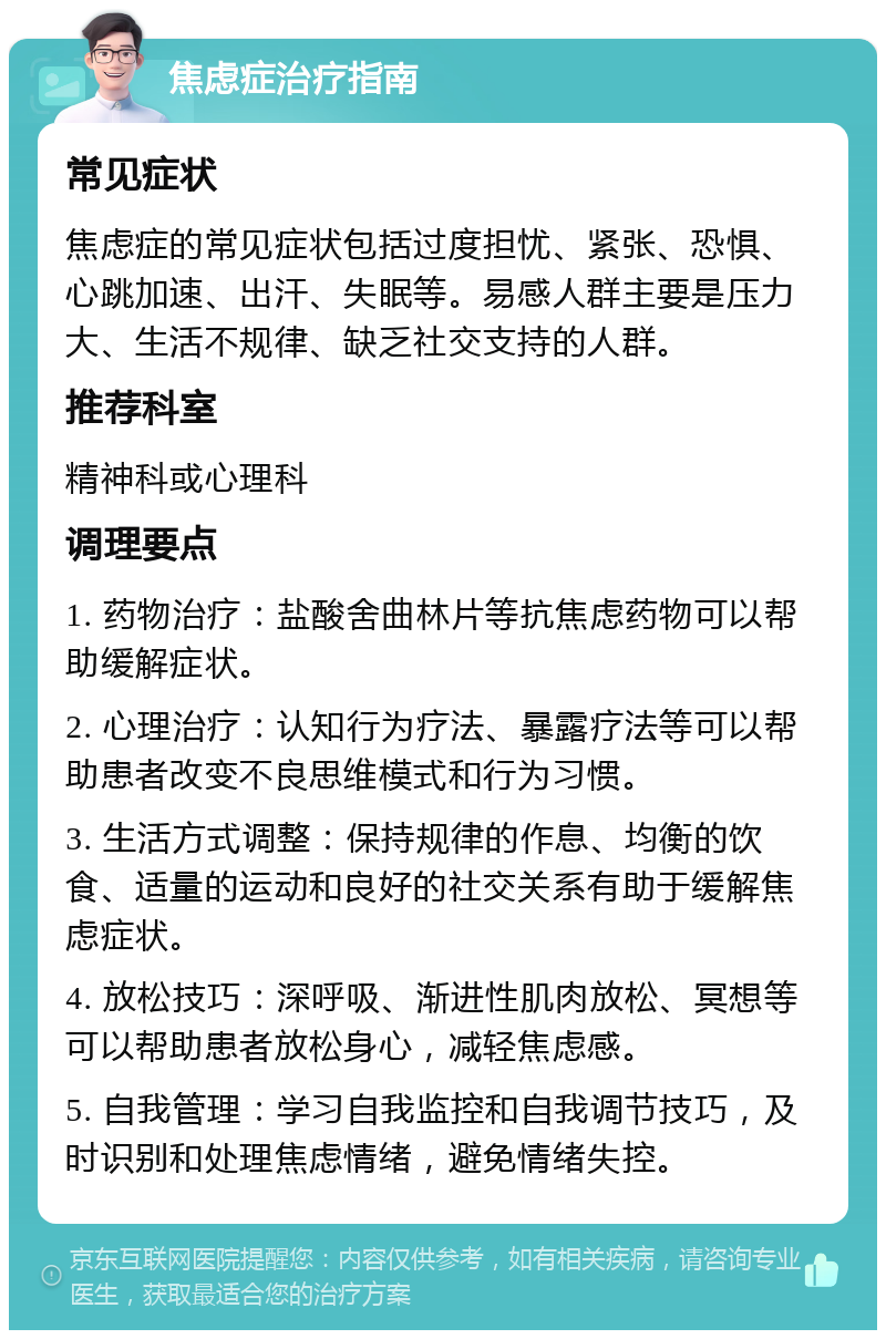 焦虑症治疗指南 常见症状 焦虑症的常见症状包括过度担忧、紧张、恐惧、心跳加速、出汗、失眠等。易感人群主要是压力大、生活不规律、缺乏社交支持的人群。 推荐科室 精神科或心理科 调理要点 1. 药物治疗：盐酸舍曲林片等抗焦虑药物可以帮助缓解症状。 2. 心理治疗：认知行为疗法、暴露疗法等可以帮助患者改变不良思维模式和行为习惯。 3. 生活方式调整：保持规律的作息、均衡的饮食、适量的运动和良好的社交关系有助于缓解焦虑症状。 4. 放松技巧：深呼吸、渐进性肌肉放松、冥想等可以帮助患者放松身心，减轻焦虑感。 5. 自我管理：学习自我监控和自我调节技巧，及时识别和处理焦虑情绪，避免情绪失控。