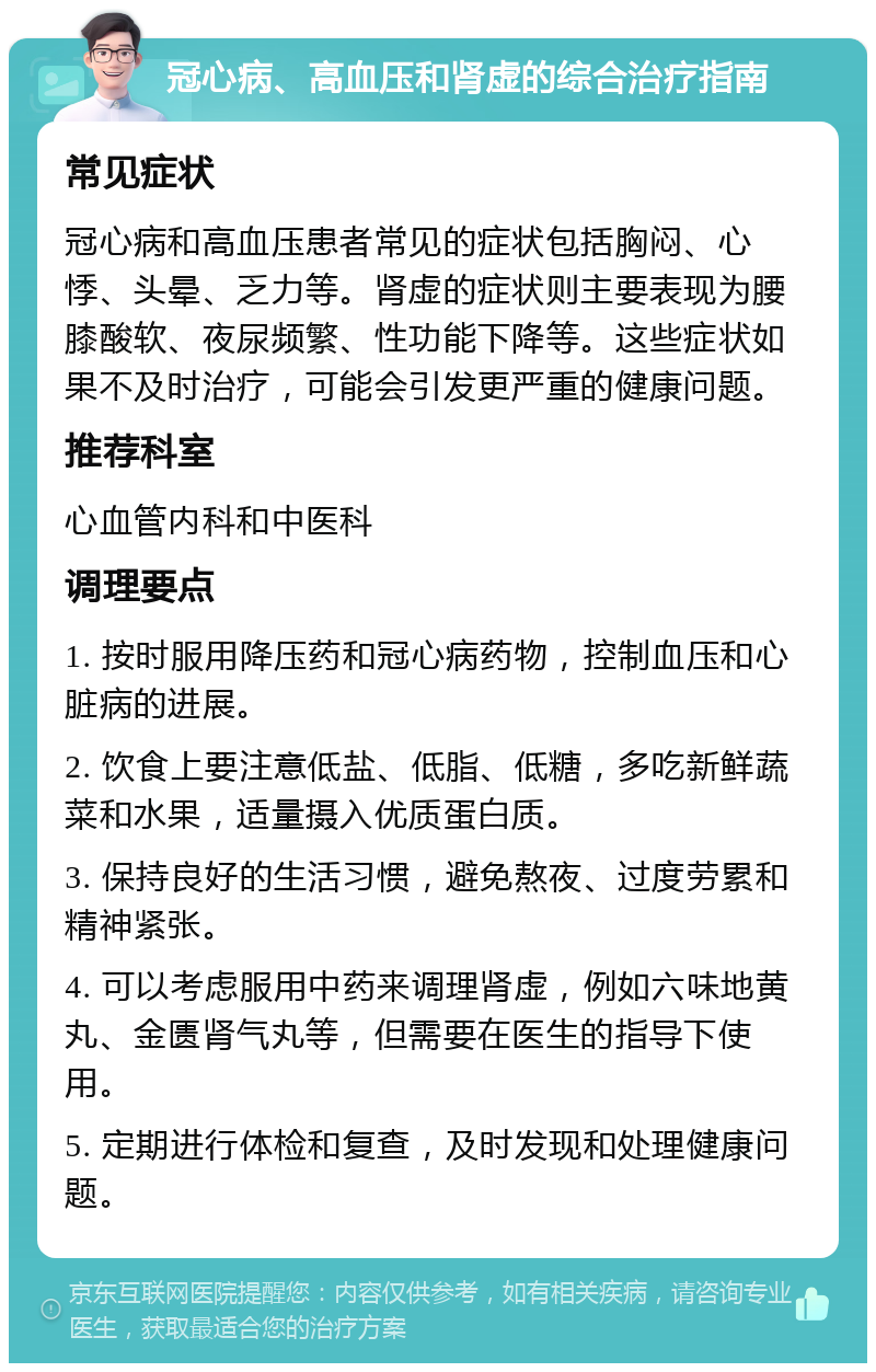 冠心病、高血压和肾虚的综合治疗指南 常见症状 冠心病和高血压患者常见的症状包括胸闷、心悸、头晕、乏力等。肾虚的症状则主要表现为腰膝酸软、夜尿频繁、性功能下降等。这些症状如果不及时治疗，可能会引发更严重的健康问题。 推荐科室 心血管内科和中医科 调理要点 1. 按时服用降压药和冠心病药物，控制血压和心脏病的进展。 2. 饮食上要注意低盐、低脂、低糖，多吃新鲜蔬菜和水果，适量摄入优质蛋白质。 3. 保持良好的生活习惯，避免熬夜、过度劳累和精神紧张。 4. 可以考虑服用中药来调理肾虚，例如六味地黄丸、金匮肾气丸等，但需要在医生的指导下使用。 5. 定期进行体检和复查，及时发现和处理健康问题。