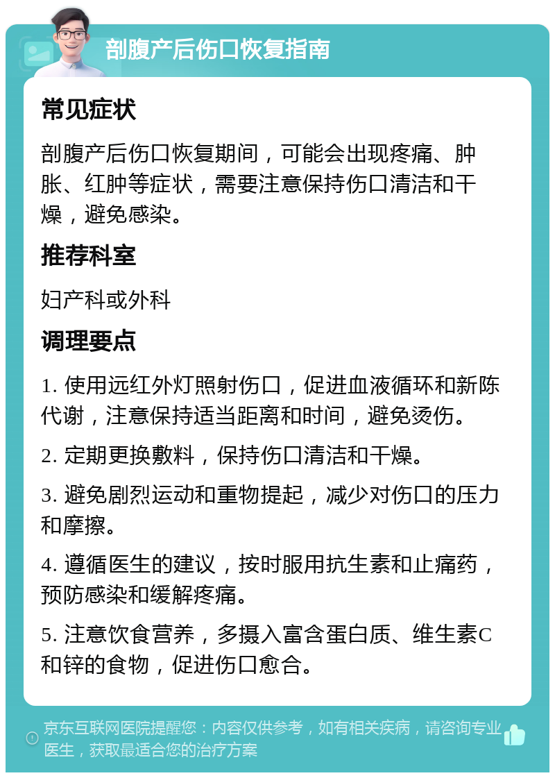 剖腹产后伤口恢复指南 常见症状 剖腹产后伤口恢复期间，可能会出现疼痛、肿胀、红肿等症状，需要注意保持伤口清洁和干燥，避免感染。 推荐科室 妇产科或外科 调理要点 1. 使用远红外灯照射伤口，促进血液循环和新陈代谢，注意保持适当距离和时间，避免烫伤。 2. 定期更换敷料，保持伤口清洁和干燥。 3. 避免剧烈运动和重物提起，减少对伤口的压力和摩擦。 4. 遵循医生的建议，按时服用抗生素和止痛药，预防感染和缓解疼痛。 5. 注意饮食营养，多摄入富含蛋白质、维生素C和锌的食物，促进伤口愈合。