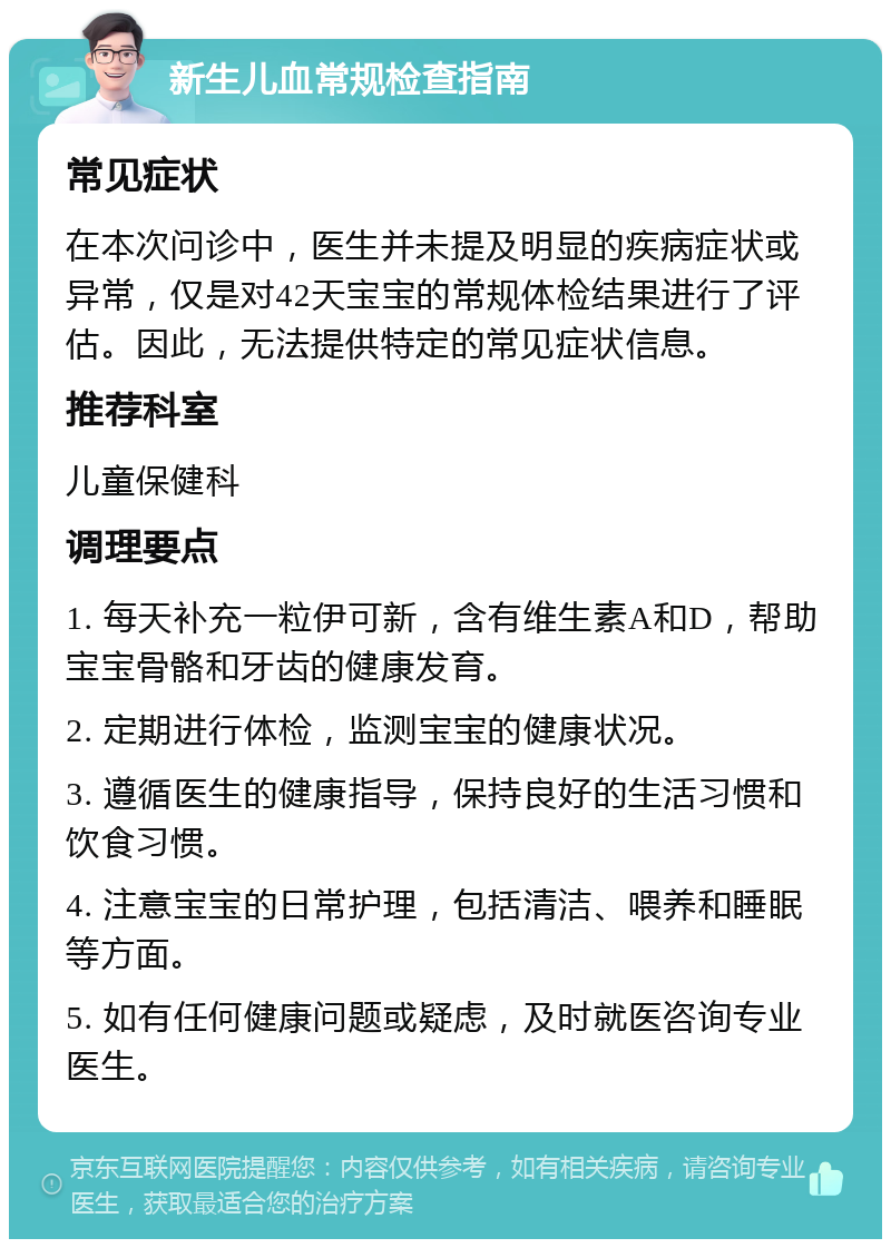 新生儿血常规检查指南 常见症状 在本次问诊中，医生并未提及明显的疾病症状或异常，仅是对42天宝宝的常规体检结果进行了评估。因此，无法提供特定的常见症状信息。 推荐科室 儿童保健科 调理要点 1. 每天补充一粒伊可新，含有维生素A和D，帮助宝宝骨骼和牙齿的健康发育。 2. 定期进行体检，监测宝宝的健康状况。 3. 遵循医生的健康指导，保持良好的生活习惯和饮食习惯。 4. 注意宝宝的日常护理，包括清洁、喂养和睡眠等方面。 5. 如有任何健康问题或疑虑，及时就医咨询专业医生。