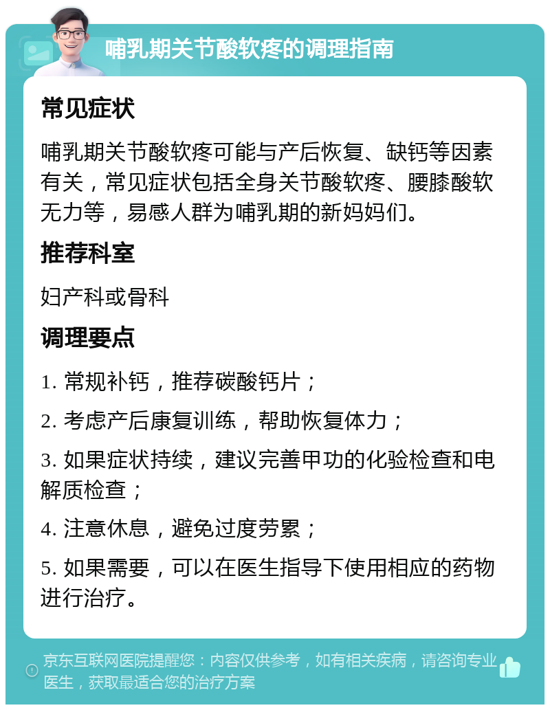 哺乳期关节酸软疼的调理指南 常见症状 哺乳期关节酸软疼可能与产后恢复、缺钙等因素有关，常见症状包括全身关节酸软疼、腰膝酸软无力等，易感人群为哺乳期的新妈妈们。 推荐科室 妇产科或骨科 调理要点 1. 常规补钙，推荐碳酸钙片； 2. 考虑产后康复训练，帮助恢复体力； 3. 如果症状持续，建议完善甲功的化验检查和电解质检查； 4. 注意休息，避免过度劳累； 5. 如果需要，可以在医生指导下使用相应的药物进行治疗。